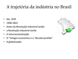 A trajetória da indústria no Brasil
• Séc. XVlll
• 1500-1822
• Antes da Revolução Industrial tardia
• a Revolução Industrial tardia
• A internacionalização
• O “milagre economico e a “decada perdida”
• A globalização
 