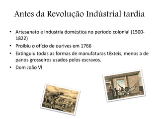 Antes da Revolução Indústrial tardia
• Artesanato e industria doméstica no período colonial (1500-
1822)
• Proibiu o ofício de ourives em 1766
• Extinguiu todas as formas de manufaturas têxteis, menos a de
panos grosseiros usados pelos escravos.
• Dom João Vl
 