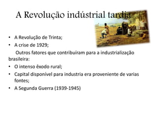 A Revolução indústrial tardia
• A Revolução de Trinta;
• A crise de 1929;
Outros fatores que contribuíram para a industrialização
brasileira:
• O intenso êxodo rural;
• Capital disponível para industria era proveniente de varias
fontes;
• A Segunda Guerra (1939-1945)
 