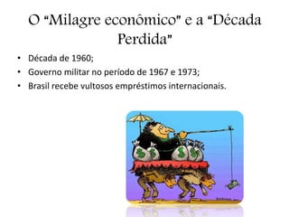 O “Milagre econômico” e a “Década
Perdida”
• Década de 1960;
• Governo militar no período de 1967 e 1973;
• Brasil recebe vultosos empréstimos internacionais.
 