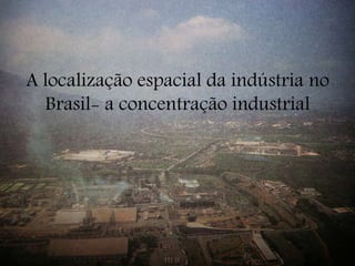 A localização espacial da indústria no
Brasil- a concentração industrial
 