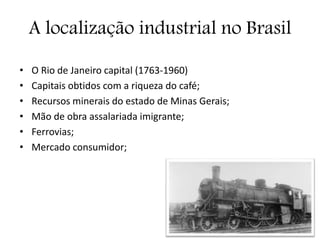 A localização industrial no Brasil
• O Rio de Janeiro capital (1763-1960)
• Capitais obtidos com a riqueza do café;
• Recursos minerais do estado de Minas Gerais;
• Mão de obra assalariada imigrante;
• Ferrovias;
• Mercado consumidor;
 