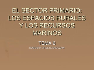 EL SECTOR PRIMARIO:EL SECTOR PRIMARIO:
LOS ESPACIOS RURALESLOS ESPACIOS RURALES
Y LOS RECURSOSY LOS RECURSOS
MARINOSMARINOS
TEMA 6TEMA 6
ROBERTO VIRUETE ERDOZÁINROBERTO VIRUETE ERDOZÁIN
 