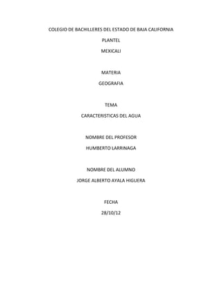 COLEGIO DE BACHILLERES DEL ESTADO DE BAJA CALIFORNIA

                      PLANTEL

                     MEXICALI



                      MATERIA

                    GEOGRAFIA



                       TEMA

             CARACTERISTICAS DEL AGUA



               NOMBRE DEL PROFESOR

               HUMBERTO LARRINAGA



               NOMBRE DEL ALUMNO

           JORGE ALBERTO AYALA HIGUERA



                       FECHA

                     28/10/12
 