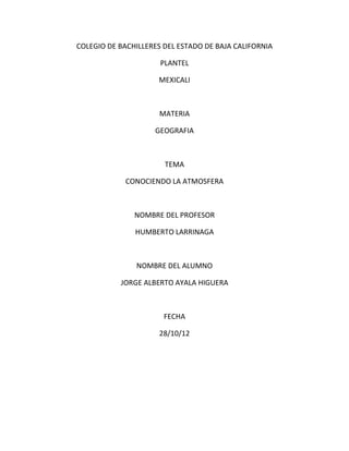 COLEGIO DE BACHILLERES DEL ESTADO DE BAJA CALIFORNIA

                      PLANTEL

                     MEXICALI



                      MATERIA

                    GEOGRAFIA



                       TEMA

             CONOCIENDO LA ATMOSFERA



               NOMBRE DEL PROFESOR

               HUMBERTO LARRINAGA



               NOMBRE DEL ALUMNO

           JORGE ALBERTO AYALA HIGUERA



                       FECHA

                     28/10/12
 