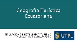 TITULACIÓN DE HOTELERÍA Y TURISMO
PROFESOR: PATRICIA MALDONADO E.
Geografía Turística
Ecuatoriana
 