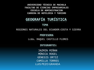 UNIVERSIDAD TÉCNICA DE MACHALA
     FACULTAD DE CIENCIAS EMPRESARIALES
          ESCUELA DE ADMINISTRACION
       CARRERA DE HOTELERIA Y TURISMO

      GEOGRAFÍA TURÍSTICA
                  TEMA
REGIONES NATURALES DEL ECUADOR:COSTA Y SIERRA

                PROFESORA
        Lcda. RAQUEL CASTILLO FLORES

                INTEGRANTES:

               JAZMIN MIÑAN
               MÓNICA ROGEL
               GÉNESIS ORTIZ
              CAMILLA TORRES
             LUIS PEZO GRANDA
 