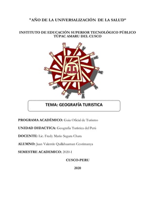 "AÑO DE LA UNIVERSALIZACIÓN DE LA SALUD”
INSTITUTO DE EDUCACIÓN SUPERIOR TECNOLÓGICO PÚBLICO
TÚPAC AMARU DEL CUSCO
PROGRAMA ACADÉMICO: Guia Oficial de Turismo
UNIDAD DIDACTICA: Geografia Turística del Perú
DOCENTE: Lic. Fredy Mario Segura Chara
ALUMNO: Juan Valentín Quillahuaman Ccorimanya
SEMESTRE ACADEMICO: 2020-I
CUSCO-PERU
2020
TEMA: GEOGRAFÍA TURISTICA
 