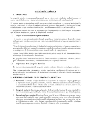GEOGRAFÍA TURÍSTICA
1. CONCEPTO:
La geografía turística es una rama de la geografía que se enfoca en el estudio del traslado humano en
cuanto a actividades como viajes y turismo dentro del ámbito industrial, social y cultural.
El turismo puede ser abordado geográficamente a través de sus efectos en cuanto a la distribución
espacial, la economía, la cultura, la sociedad y el medio ambiente. La geografía es fundamental para el
estudio de esta, ya que involucra movimientos y actividades a través del espacio geográfico.
La geografía del turismo es la rama de la geografía que estudia y explica los procesos y las interacciones
que producen la estructura espacial de los destinos turísticos.
1.1. Objeto de estudio de la Geografía Turística
El turismo es una actividad que involucra la geografía de forma inherente, se desarrolla y ocurre
en lugares, por otro lado, involucra una venta y una transición desde un lugar de origen aun nuevo
destino.
Tieneel objetivode estudiarlas actividadesrelacionadasconeltránsitoy el impacto queeste factor
generan en los diferentes lugares del mundo, es entender la movilización de las personas en cuanto
a sus elecciones de destinos turísticos para sus actividades de esparcimiento.
Aparte, esta actividad tiene la capacidad de modificar el paisaje natural de una forma específica que
se distingue de las actividades no turísticas.
La geografía dentro del turismo examina de forma sistemática los ambientes culturales y físicos
para comprender el desarrollo y los cambios dentro de los paisajes turísticos.
1.2. Importancia de la Geografía Turística
Es muy importante ya que con la geografía turística podemos ubicarnos en cualquier territorio.
Nos ayuda a analizar los componentes sociales, económicos, y ambientales del turismo, tenemos
conocimiento del huso del horario, de las medidas de territorio, la influencia climática de cualquier
destino turístico.
2. CIENCIAS AUXILIARES DE LA GEOGRAFÍA TURÍSTICA
 Economía: El turismo es capaz de influir en la economía de un espacio o región, por lo que
es importante para la geografía del turismo, tomar los diferentes elementos de la economía que
se le relacionen. Dentro de sus estudios toma en cuenta los bienes, los servicios, los servicios,
los factores culturales y las rutas de comunicación.
 Geografía cultural: Se encarga del estudio de la diversidad cultural de una sociedad, los
valores, las prácticas, costumbre, las formas de expresión e interacción que define la cultura.
 Ecología de la recreación: El turismo forma parte de las actividades recreativas que poseen
gran capacidad para influir en el estado natural del ambiente, en ese aspecto la ecología de la
recreación se encarga de estudiar las modificaciones en el ambiente que son generadas por las
actividades de recreación y ocio. Lleva el control y análisis, las causas y las posibles soluciones
para idear estrategias que permitan disminuir el impacto sobre la naturaleza.
 