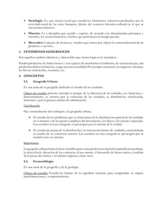  Sociología: Es una ciencia social que estudia los fenómenos colectivos producidos por la
actividad social de los seres humanos, dentro del contexto histórico-cultural en el que se
encuentran inmersos.
 Historia: Es a disciplina que estudia y expone, de acuerdo con determinados principios y
métodos, los acontecimientos y hechos que pertenecen al tiempo pasado.
 Mercadeo: Conjunto de técnicos y estudios que tienen por objeto la comercialización de un
producto o servicio.
3. FENÓMENOS GEOGRÁFICOS
Son aquellos cambios drásticos y observables que tienen lugar en la naturaleza
Pueden producirse de forma brusca y son capaces de transformar el ambiente, de tal manera que, tras
producirse dichosfenómenos, surge una nueva realidad. Porejemplo, terremoto, la erupción volcánica,
las lluvias torrenciales, tsunamis, etc.
4. CONCEPTOS
4.1. Geografía Urbana
Es una rama de la geografía dedicada al estudio de las ciudades.
Objeto de estudio: procura entender el porqué de la ubicación de las ciudades, sus funciones, y
funcionamiento, se interesa por la estructura de las ciudades, su distribución, clasificación,
funciones y por el proceso mismo de urbanización.
Clasificación
Hay esencialmente dos enfoques a la geografía urbana.
 El estudio de los problemas que se relacionan con la distribución espacial de las ciudades
en sí mismas y de las pautas complejas del movimiento, los flujos y las uniones espaciales.
Los estudios en esta categoría se preocupan por el sistema de la ciudad.
 El estudio de pautas de la distribución y la interacción dentro de ciudades, esencialmente
el estudio de su estructura interior. Los estudios en esta categoría se preocupan por la
ciudad como un sistema.
Importancia
La geografía urbana forma la base científica para variasprofesionesincluida la planificaciónurbana,
la selección de ubicación de los comercios al por menor, el desarrollo de bienes raíces, el análisis
de la pauta del crimen o el análisis logístico, entre otros.
4.2. Geomorfología.
Es una rama de la geografía y de la geología.
Objeto de estudio: Estudia las formas de la superficie terrestre, para comprender su origen,
transformaciones y comportamiento.
 