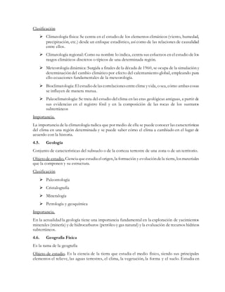 Clasificación
 Climatología física: Se centra en el estudio de los elementos climáticos (viento, humedad,
precipitación, etc.) desde un enfoque estadístico, así como de las relaciones de causalidad
entre ellos.
 Climatología regional: Como su nombre lo indica, centra sus esfuerzos en el estudio de los
rasgos climáticos discretos o típicos de una determinada región.
 Meteorología dinámica: Surgida a finales de la década de 1960, se ocupa de la simulación y
determinación del cambio climático por efecto del calentamiento global, empleando para
ello ecuaciones fundamentales de la meteorología.
 Bioclimatología: Elestudiodelascorrelacionesentreclima yvida, o sea, cómo ambascosas
se influyen de manera mutua.
 Paleoclimatología: Se trata del estudio del clima en las eras geológicas antiguas, a partir de
sus evidencias en el registro fósil y en la composición de las rocas de los sustratos
subterráneos
Importancia.
La importancia de la climatología radica que por medio de ella se puede conocer las características
del clima en una región determinada y se puede saber cómo el clima a cambiado en el lugar de
acuerdo con la historia.
4.5. Geología
Conjunto de características del subsuelo o de la corteza terrestre de una zona o de un territorio.
Objetode estudio. Ciencia queestudia elorigen, la formación y evolucióndela tierra, losmateriales
que la componen y su estructura.
Clasificación
 Paleontología
 Cristalografía
 Mineralogía
 Petrología y geoquímica
Importancia.
En la actualidad la geología tiene una importancia fundamental en la exploración de yacimientos
minerales (minería) y de hidrocarburos (petróleo y gas natural) y la evaluación de recursos hídricos
subterráneos.
4.6. Geografía Física
Es la rama de la geografía
Objeto de estudio. Es la ciencia de la tierra que estudia el medio físico, siendo sus principales
elementos el relieve, las aguas terrestres, el clima, la vegetación, la forma y el suelo. Estudia en
 