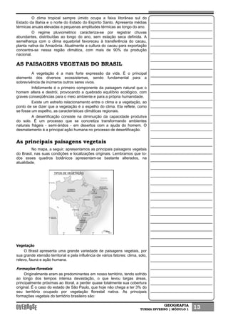 GEOGRAFIA
TURMA INVERNO | MÓDULO 1 13
O clima tropical sempre úmido ocupa a faixa litorânea sul do
Estado da Bahia e o norte do Estado do Espírito Santo. Apresenta médias
térmicas anuais elevadas e pequenas amplitudes térmicas ao longo do ano.
O regime pluviométrico caracteriza-se por registrar chuvas
abundantes, distribuídas ao longo do ano, sem estação seca definida. A
semelhança com o clima equatorial favoreceu à transferência do cacau,
planta nativa da Amazônia. Atualmente a cultura do cacau para exportação
concentra-se nessa região climática, com mais de 90% da produção
nacional.
AS PAISAGENS VEGETAIS DO BRASIL
A vegetação é a mais forte expressão da vida. É o principal
elemento dos diversos ecossistemas, sendo fundamental para a
sobrevivência de inúmeros outros seres vivos.
Infelizmente é o primeiro componente da paisagem natural que o
homem altera e destrói, provocando a quebrado equilíbrio ecológico, com
graves conseqüências para o meio ambiente.e para a própria humanidade.
Existe um estreito relacionamento entre o clima e a vegetação, ao
ponto de se dizer que a vegetação é o espelho do clima. Ela reflete, como
se fosse um espelho, as características climáticas regionais.
A desertificação consiste na diminuição da capacidade produtiva
do solo. É um processo que se concretiza transformando ambientes
naturais frágeis - semi-áridos - em desertos com a ajuda do homem. O
desmatamento é a principal ação humana no processo de desertificação.
As principais paisagens vegetais
No mapa, a seguir, apresentamos as principais paisagens vegetais
do Brasil, nas suas condições e localizações originais. Lembramos que to-
dos esses quadros botânicos apresentam-se bastante alterados, na
atualidade.
Vegetação
O Brasil apresenta uma grande variedade de paisagens vegetais, por
sua grande xtensão territorial e pela influência de vários fatores: clima, solo,
relevo, fauna e ação humana.
Formações florestais
Originalmente eram as predominantes em nosso território, tendo sofrido
ao longo dos tempos intensa devastação, o que levou largas áreas,
principalmente próximas ao litoral, a perder quase totalmente sua cobertura
original. É o caso do estado de São Paulo, que hoje não chega a ter 3% do
seu território ocupado por vegetação florestal nativa. As principais
formações vegetais do território brasileiro são:
 