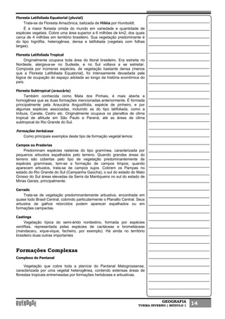 GEOGRAFIA
TURMA INVERNO | MÓDULO 1 14
Floresta Latifoliada Equatorial (pluvial)
Trata-se da Floresta Amazônica, batizada de Hiléia por Humboldt.
É a maior floresta úmida do mundo em variedade e quantidade de
espécies vegetais. Cobre uma área superior a 6 milhões de km2, dos quais
cerca de 4 milhões em território brasileiro. Sua vegetação predominante é
do tipo higrófita, heterogênea, densa e latifoliada (vegetais com folhas
largas).
Floresta Latifoliada Tropical
Originalmente ocupava toda área do litoral brasileiro. Era estreita no
Nordeste, alargava-se no Sudeste, e no Sul voltava a se estreitar.
Composta por inúmeras espécies, de vegetação bastante densa (menos
que a Floresta Latifoliada Equatorial), foi intensamente devastada pela
lógica de ocupação do espaço adotada ao longo da história econômica do
país.
Floresta Subtropical (araucária)
Também conhecida como Mata dos Pinhais, é mais aberta e
homogênea que as duas formações mencionadas anteriormente. É formada
principalmente pela Araucária Angustifolia, espécie de pinheiro, e por
algumas espécies associadas, incluindo as do tipo latifoliada, como a
Imbuia, Canela, Cedro etc. Originalmente ocupava os planaltos de clima
tropical de altitude em São Paulo e Paraná, até as áreas de clima
subtropical do Rio Grande do Sul.
Formações herbáceas
Como principais exemplos deste tipo de formação vegetal temos:
Campos ou Pradarias
Predominam espécies rasteiras do tipo gramínea, caracterizada por
pequenos arbustos espalhados pelo terreno. Quando grandes áreas do
terreno são cobertas pelo tipo de vegetação predominantemente de
espécies gramíneas, tem-se a formação de campos limpos; quando
aparecem arbustos, trata-se de campos sujos. Cobrem os Pampas no
estado do Rio Grande do Sul (Campanha Gaúcha), o sul do estado do Mato
Grosso do Sul áreas elevadas da Serra da Mantiqueira no sul do estado de
Minas Gerais, principalmente.
Cerrado
Trata-se de vegetação predominantemente arbustiva, encontrada em
quase todo Brasil Central, cobrindo particularmente o Planalto Central. Seus
arbustos de galhos retorcidos podem aparecer espalhados ou em
formações campactas.
Caatinga
Vegetação típica do semi-árido nordestino, formada por espécies
xerófitas, representada pelas espécies de cactáceas e bromeliáceas
(mandacaru, xique-xique, facheiro, por exemplo). Há ainda no território
brasileiro duas outras importantes
Formações Complexas
Complexo do Pantanal
Vegetação que cobre toda a planície do Pantanal Matogrossense,
caracterizada por uma vegetal heterogênea, contendo extensas áreas de
florestas tropicais entremeadas por formações herbáceas e arbustivas.
 