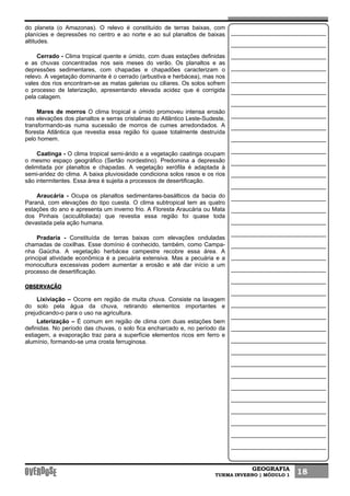 GEOGRAFIA
TURMA INVERNO | MÓDULO 1 18
do planeta (o Amazonas). O relevo é constituído de terras baixas, com
planícies e depressões no centro e ao norte e ao sul planaltos de baixas
altitudes.
Cerrado - Clima tropical quente e úmido, com duas estações definidas
e as chuvas concentradas nos seis meses do verão. Os planaltos e as
depressões sedimentares, com chapadas e chapadões caracterizam o
relevo. A vegetação dominante é o cerrado (arbustiva e herbácea), mas nos
vales dos rios encontram-se as matas galerias ou ciliares. Os solos sofrem
o processo de laterização, apresentando elevada acidez que é corrigida
pela calagem.
Mares de morros O clima tropical e úmido promoveu intensa erosão
nas elevações dos planaltos e serras cristalinas do Atlântico Leste-Sudeste,
transformando-as numa sucessão de morros de cumes arredondados. A
floresta Atlântica que revestia essa região foi quase totalmente destruída
pelo homem.
Caatinga - O clima tropical semi-árido e a vegetação caatinga ocupam
o mesmo espaço geográfico (Sertão nordestino). Predomina a depressão
delimitada por planaltos e chapadas. A vegetação xerófila é adaptada à
semi-aridez do clima. A baixa pluviosidade condiciona solos rasos e os rios
são intermitentes. Essa área é sujeita a processos de desertificação.
Araucária - Ocupa os planaltos sedimentares-basálticos da bacia do
Paraná, com elevações do tipo cuesta. O clima subtropical tem as quatro
estações do ano e apresenta um inverno frio. A Floresta Araucária ou Mata
dos Pinhais (aciculifoliada) que revestia essa região foi quase toda
devastada pela ação humana.
Pradaria - Constituída de terras baixas com elevações onduladas
chamadas de coxilhas. Esse domínio é conhecido, também, como Campa-
nha Gaúcha. A vegetação herbácea campestre recobre essa área. A
principal atividade econômica é a pecuária extensiva. Mas a pecuária e a
monocultura excessivas podem aumentar a erosão e até dar início a um
processo de desertificação.
OBSERVAÇÃO
Lixiviação – Ocorre em região de muita chuva. Consiste na lavagem
do solo pela água da chuva, retirando elementos importantes e
prejudicando-o para o uso na agricultura.
Laterização – É comum em região de clima com duas estações bem
definidas. No período das chuvas, o solo fica encharcado e, no período da
estiagem, a evaporação traz para a superfície elementos ricos em ferro e
alumínio, formando-se uma crosta ferruginosa.
 