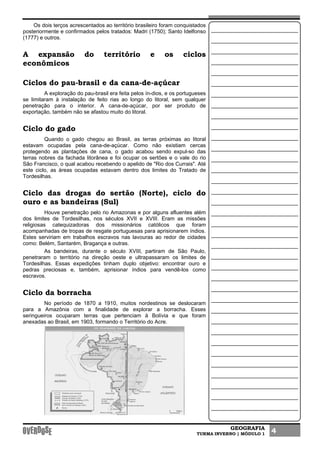 GEOGRAFIA
TURMA INVERNO | MÓDULO 1 4
Os dois terços acrescentados ao território brasileiro foram conquistados
posteriormente e confirmados pelos tratados: Madri (1750); Santo Idelfonso
(1777) e outros.
A expansão do território e os ciclos
econômicos
Ciclos do pau-brasil e da cana-de-açúcar
A exploração do pau-brasil era feita pelos ín-dios, e os portugueses
se limitaram à instalação de feito rias ao longo do litoral, sem qualquer
penetração para o interior. A cana-de-açúcar, por ser produto de
exportação, também não se afastou muito do litoral.
Ciclo do gado
Quando o gado chegou ao Brasil, as terras próximas ao litoral
estavam ocupadas pela cana-de-açúcar. Como não existiam cercas
protegendo as plantações de cana, o gado acabou sendo expul-so das
terras nobres da fachada litorânea e foi ocupar os sertões e o vale do rio
São Francisco, o qual acabou recebendo o apelido de "Rio dos Currais". Até
este ciclo, as áreas ocupadas estavam dentro dos limites do Tratado de
Tordesilhas.
Ciclo das drogas do sertão (Norte), ciclo do
ouro e as bandeiras (Sul)
Houve penetração pelo rio Amazonas e por alguns afluentes além
dos limites de Tordesilhas, nos séculos XVII e XVIII. Eram as missões
religiosas catequizadoras dos missionários católicos que foram
acompanhadas de tropas de resgate portuguesas para aprisionarem índios.
Estes serviriam em trabalhos escravos nas lavouras ao redor de cidades
como: Belém, Santarém, Bragança e outras.
As bandeiras, durante o século XVIII, partiram de São Paulo,
penetraram o território na direção oeste e ultrapassaram os limites de
Tordesilhas. Essas expedições tinham duplo objetivo: encontrar ouro e
pedras preciosas e, também, aprisionar índios para vendê-los como
escravos.
Ciclo da borracha
No período de 1870 a 1910, muitos nordestinos se deslocaram
para a Amazônia com a finalidade de explorar a borracha. Esses
seringueiros ocuparam terras que pertenciam à Bolívia e que foram
anexadas ao Brasil, em 1903, formando o Território do Acre.
 