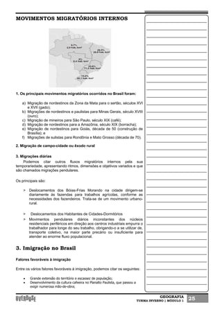 GEOGRAFIA
TURMA INVERNO | MÓDULO 1 25
MOVIMENTOS MIGRATÓRIOS INTERNOS
1. Os principais movimentos migratórios ocorridos no Brasil foram:
a) Migração de nordestinos da Zona da Mata para o sertão, séculos XVI
e XVII (gado);
b) Migrações de nordestinos e paulistas para Minas Gerais, século XVIII
(ouro);
c) Migração de mineiros para São Paulo, século XIX (café);
d) Migração de nordestinos para a Amazônia, século XIX (borracha);
e) Migração de nordestinos para Goiás, década de 50 (construção de
Brasília); e
f) Migrações de sulistas para Rondônia e Mato Grosso (década de 70).
2. Migração de campo-cidade ou êxodo rural
3. Migrações diárias
Podemos citar outros fluxos migratórios internos pela sua
temporariedade, apresentando ritmos, dimensões e objetivos variados e que
são chamados migrações pendulares.
Os principais são:
> Deslocamentos dos Bóias-Frias Morando na cidade dirigem-se
diariamente às fazendas para trabalhos agrícolas, conforme as
necessidades dos fazendeiros. Trata-se de um movimento urbano-
rural.
> Deslocamentos dos Habitantes de Cidades-Dormitórios
> Movimentos pendulares diários inconstantes dos núcleos
residenciais periféricos em direção aos centros industriais empurra o
trabalhador para longe do seu trabalho, obrigando-o a se utilizar de,
transporte coletivo, na maior parte precário ou insuficiente para
atender ao enorme fluxo populacional.
3. Imigração no Brasil
Fatores favoráveis à imigração
Entre os vários fatores favoráveis à imigração, podemos citar os seguintes:
• Grande extensão do território e escassez de população;
• Desenvolvimento da cultura cafeeira no Planalto Paulista, que passou a
exigir numerosa mão-de-obra;
 