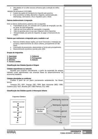 GEOGRAFIA
TURMA INVERNO | MÓDULO 1 26
• Dificuldades em se obter escravos africanos após a extinção do tráfico
(1850);
Abolição da escravatura (13/5/1888);
• Custeio dos gastos de transporte do imigrante pelo governo;
• Crise econômica na Itália, Alemanha e Espanha, caracterizada pelo
desemprego, estimulando o fluxo imigratório para o Brasil.
Fatores desfavoráveis à imigração
Entre os fatores desfavoráveis, podemos citar os seguintes:
• Tropicalidade do país, em contraste com os países de emigração, que são,
em geral, de clima temperado;
• Falta de uma firme política de colonização e imigração;
• Falta de garantias para os que aqui chegavam como imigrantes;
• Obrigatoriedade, por parte do imigrante, de pagar o financiamento da
viagem.
Fatores que motivaram a imigração para o sudeste e sul
• Natureza climática dessas regiões, por terem favorecido a instalação dos
europeus; desenvolvimento da cultura cafeeira, principalmente em São
Paulo;
• Colonização de povoamento, desenvolvida no Sul do país principalmente;
• Desenvolvimento econômico ocorrido anós 1850.
Grupos de imigrantes
1. Japoneses 2. Italianos
3. Espanhóis 4. Portugueses
5. Alemães 6. Eslavos
7. Turcos e árabes
Classificação das Cidades Quanto à Origem
Cidades espontâneas ou naturais
Aquelas que surgiram naturalmente, a partir da expansão de antigos
hábitats rurais aglomerados nas diversas fases do desenvolvimento da
economia brasileira:
Cidades planejadas ou artificiais
Criadas a partir de um plano previamente estabelecido. No Brasil,
temos:
Teresina (PI) 1851, Aracaju (SE) 1858, Belo Horizonte (MG) 1898,
Goiânia (GO) 1937, Brasília (DF) 1960 Palmas (TO) 1990
Classificação das Cidades quanto à Hierarquia Urbana
 