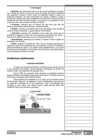 GEOGRAFIA
TURMA INVERNO | MÓDULO 1 28
1. Personagens
• Bóia-fria: essa denominação decorre do fato de tais trabalhadores comerem
fria a refeição que levam de casa, pois no local de trabalho não existem instalações
para esquentar a comida. O nome correto do trabalhador diarista é volante ou
assalariado temporário; ele reside normalmente nas cidades e trabalha no campo,
em geral nas colheitas. Esse tipo de trabalhador teve crescimento numérico, devido à
mecanização no cultivo de certos produtos, o que diminuiu a necessidade de mão-
de-obra no cultivo, mas aumentou na época da colheita.
• Posseiro: indivíduo que se apossa de uma terra que não lhe
pertence, geralmente plantando para o sustento familiar.
• Grileiro: indivíduo que falsifica títulos de propriedade, para vendê-los
como se fossem autênticos, ou para explorar a terra alheia.
• Parceiros: pessoas que trabalham numa parte das terras de um
proprietário, pagando a este com uma parcela da produção que obtêm ,
ficando com metade (meeiros) ou com a terça parte (terceiros).
• Arrendatários: pessoas que arrendam ou alugam a terra e pagam ao
proprietário em dinheiro.
• Peões: surgiram na década de 1970, com as fronteiras agrícolas em
direção ao norte. São contratados fora da Amazônia, em geral no Nordeste,
pelos intermediários (“gatos”), que iludem esses trabalhadores e, por causa
de dívida por alimentação nos armazéns dos latifúndios, são escravizados,
sendo impedidos de deixar o serviço.
Problemas Ambientais
A poluição atmosférica
A queima de combustíveis fósseis, notadamente do carvão mineral
e dos derivados de petróleo, produz grandes quantidades de dióxido de
carbono (C02), o principal fator da poluição do ar.
Só em 1996, por exemplo, foram lançados na atmosfera terrestre
quase 24 bilhões de toneladas desse gás. Desse total, 5,3 bilhões (mais de
22%) foram produzidos pelos Estados Unidos.
Esse problema da qualidade do ar é antigo: já nas primeiras fases
da Revolução Industrial, na Inglaterra, muitos trabalhadores denunciavam
as péssimas condições do ar que respiravam. Hoje a fiscalização das
indústrias é mais rígida, mas mesmo assim muitas fábricas ainda não
instalaram filtros que controlem a poluição.
A chuva ácida
 