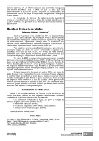 GEOGRAFIA
TURMA INVERNO | MÓDULO 1 31
conceito apareceu em um informe realizado pela ex-ministra norueguesa
Gro Harlem Brundtland para a ONU, no qual se dizia que um
desenvolvimento é duradouro quando "responde às necessidades do
presente sem colocar em perigo as capacidades das gerações futuras para
fazer o mesmo".
"A formulação do conceito de desenvolvimento sustentável
implicava o reconhecimento de que as forças de mercado, abandonadas à
sua livre dinâmica, não garantiam a não-destruição dos recursos naturais e
do ambiente".
Questões Étnico-Separatistas
Os Estados Unidos e o “eixo do mal"
Desde a tragédia de 11 de setembro de 2001, os Estados Unidos
aplicam o que é conhecido como doutrina! Bush. Trata-se de um conjunto
de procedimentos estratégicos visando aniquilar os regimes que, segundo
os norte-americanos, representam ameaça bélica à supremacia dos
Estados Unidos. Nesse contexto o presidente George W. Bush anunciou a
célebre frase: "Quem não estiver conosco estará contra nós".
Para preparar o terreno para ações internacionais, o governo norte-
americano lançou um alerta aos países considerados perigosos e os
classificou como "eixo do mal". Iraque, Irã e Coréia do Norte estariam,
juntamente com outros países, financiando grupos anti-americanos que
colocavam em perigo a integridade do território dos Estados Unidos.
Em março de 2003, as tropas norte-americanas iniciaram a invasão
do Iraque juntamente com tropas britânicas. EUA e Grã-Bretanha alegavam
que o país, governado de forma ditatorial por Saddam Hussein, dispunha de
"armas de destruição em massa" - armas químicas, biológicas e nucleares.
As alegações mostraram-se falsas e logo descobriu-se que os governantes
das nações agressoras haviam mentido para as populações de seus países
e para a comunidade internacional.
O ditador iraquiano foi derrubado em abril de 2003, e um vácuo de
poder deixou o Iraque no caos total. Saques, rivalidades étnicas e religiosas
e conflitos tribais completaram a tarefa que as tropas americanas tinham
iniciado: a destruição do país. Previa-se que a reconstrução ficaria a cargo
de empresas norte-americanas e que os Estados Unidos gerenciariam
inclusive as ricas reservas de petróleo do país, mas uma persistente resis-
tência de grupos armados iraquianos impediu que esses planos fossem
levados a cabo segundo o cronograma original.
O unilateralismo dos Estados Unidos
Desde o fim da União Soviética, os Estados Unidos têm imposto ao
mundo uma ordem baseada em seus interesses, decidindo sem considerar
resoluções de organismos internacionais. Por exemplo:
• não ratificaram o Protocolo de Kyoto, que prevê a redução da
emissão de gases causadores do efeito estufa;
• mantiveram o bloqueio a Cuba;
• invadiram o Afeganistão (2001-2002) e o Iraque (2003);
• desrespeitaram várias resoluções da ONU.
Áreas de tensões Internacionais:
Oriente Médio:
IRÃ, IRAQUE, SÍRIA, LÍBANO, FAIXA DE GAZA, CISJORDÂNIA, ISRAEL, AF-PAK
ÍNDIA X PAQUISTÃO (Região da caxemira), KORÉIA DO NORTE
PAÍS BASCO, IRLANDA, BÉLGICA, CÁUCASO
HAITI, CANADÁ, COLÔMBIA
 