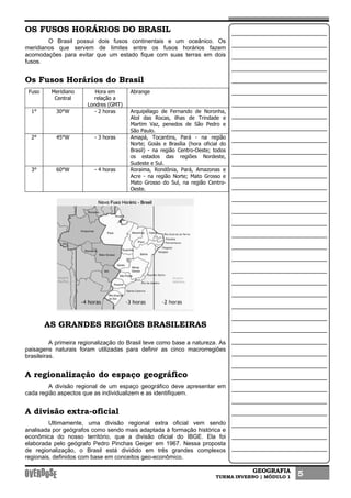 GEOGRAFIA
TURMA INVERNO | MÓDULO 1 5
OS FUSOS HORÁRIOS DO BRASIL
O Brasil possui dois fusos continentais e um oceânico. Os
meridianos que servem de limites entre os fusos horários fazem
acomodações para evitar que um estado fique com suas terras em dois
fusos.
Os Fusos Horários do Brasil
Fuso Meridiano
Central
Hora em
relação a
Londres (GMT)
Abrange
1° 30°W - 2 horas Arquipélago de Fernando de Noronha,
Atol das Rocas, ilhas de Trindade e
Martim Vaz, penedos de São Pedro e
São Paulo.
2° 45°W - 3 horas Amapá, Tocantins, Pará - na região
Norte; Goiás e Brasília (hora oficial do
Brasil) - na região Centro-Oeste; todos
os estados das regiões Nordeste,
Sudeste e Sul.
3° 60°W - 4 horas Roraima, Rondônia, Pará, Amazonas e
Acre - na região Norte; Mato Grosso e
Mato Grosso do Sul, na região Centro-
Oeste.
AS GRANDES REGIÕES BRASILEIRAS
A primeira regionalização do Brasil teve como base a natureza. As
paisagens naturais foram utilizadas para definir as cinco macrorregiões
brasileiras.
A regionalização do espaço geográfico
A divisão regional de um espaço geográfico deve apresentar em
cada região aspectos que as individualizem e as identifiquem.
A divisão extra-oficial
Ultimamente, uma divisão regional extra oficial vem sendo
analisada por geógrafos como sendo mais adaptada à formação histórica e
econômica do nosso território, que a divisão oficial do IBGE. Ela foi
elaborada pelo geógrafo Pedro Pinchas Geiger em 1967. Nessa proposta
de regionalização, o Brasil está dividido em três grandes complexos
regionais, definidos com base em conceitos geo-econômico.
 