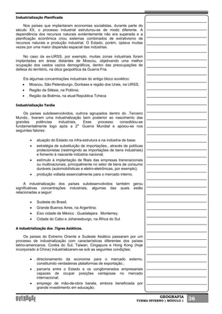 GEOGRAFIA
TURMA INVERNO | MÓDULO 1 36
Industrialização Planificada
Nos países que implantaram economias socialistas, durante parte do
século XX, o processo industrial estruturou-se de modo diferente. A
dependência dos recursos naturais evidentemente não era superada e a
planificação econômica criou sistemas combinados de extrativismo de
recursos naturais e produção industrial. O Estado, porém, optava muitas
vezes por uma maior dispersão espacial das indústrias.
No caso da ex-URSS, por exemplo, muitas zonas industriais foram
implantadas em áreas distantes de Moscou, objetivando uma melhor
ocupação dos vastos vazios demográficos, dentro das preocupações de
defesa do território, na ótica geopolítica da Guerra Fria.
Eis algumas concentrações industriais do antigo bloco soviético:
• Moscou, São Petersburgo, Donbass e região dos Urais, na URSS;
• Região da Silésia, na Polônia;
• Região da Boêmia, na atual República Tcheca
Industrialização Tardia
Os países subdesenvolvidos, outrora agrupados dentro do .Terceiro
Mundo., tiveram uma industrialização bem posterior ao nascimento das
grandes potências industriais. Esse processo consolidou-se
fundamentalmente logo após a 2a.
Guerra Mundial e apoiou-se nos
seguintes fatores:
• atuação do Estado na infra-estrutura e na indústria de base;
• estratégia de substituição de importações., através de políticas
protecionistas (restringindo as importações de bens industriais)
e fomento à nascente indústria nacional;
• estímulo à implantação de filiais das empresas transnacionais
ou multinacionais, principalmente no setor de bens de consumo
duráveis (automobilísticas e eletro-eletrônicas, por exemplo);
• produção voltada essencialmente para o mercado interno.
A industrialização dos países subdesenvolvidos também gerou
significativas concentrações industriais, algumas das quais estão
relacionadas a seguir:
• Sudeste do Brasil;
• Grande Buenos Aires, na Argentina;
• Eixo cidade de México . Guadalajara . Monterrey;
• Cidade do Cabo e Johanesburgo, na África do Sul
A industrialização dos .Tigres Asiáticos.
Os países do Extremo Oriente e Sudeste Asiático passaram por um
processo de industrialização com características diferentes dos países
latino-americanos. Coréia do Sul, Taiwan, Cingapura e Hong Kong (hoje
incorporado à China) industrializaram-se sob as seguintes condições:
• direcionamento da economia para o mercado externo,
constituindo verdadeiras plataformas de exportação.;
• parceria entre o Estado e os conglomerados empresariais
capazes de ocupar posições vantajosas no mercado
internacional;
• emprego de mão-de-obra barata, embora beneficiada por
grande investimento em educação;
 
