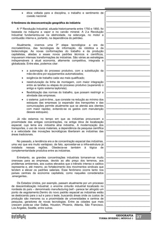 GEOGRAFIA
TURMA INVERNO | MÓDULO 1 37
• ética voltada para a disciplina, o trabalho e sentimento de
coesão nacional.
O fenômeno da desconcentração geográfica da indústria
A 1ª Revolução Industrial, situada historicamente entre 1750 e 1850, foi
baseada na máquina a vapor e no carvão mineral. A 2.a Revolução
Industrial fundamentou-se na eletricidade, na siderurgia, no motor a
combustão interna e, portanto, na dependência do petróleo.
Atualmente, vivemos uma 3ª etapa tecnológica: a era da
microeletrônica, das tecnologias de informação, da robótica e da
biotecnologia. As novas conformações do trabalho e da produção
capitalistas, aliadas a esses novos padrões técnicos e científicos,
impuseram intensas transformações às indústrias. São várias as estratégias
indispensáveis à atual economia, altamente competitiva, integrada e
globalizada. Entre elas, podemos citar:
• a automação do processo produtivo, com a substituição da
mão-de-obra por equipamentos automatizados;
• exigência de trabalho cada vez mais qualificado;
• reestruturação da linha de montagem, com maior integração
entre as tarefas ou etapas do processo produtivo (superando o
antigo e rígido sistema taylorista);
• flexibilização das normas do trabalho, que possam restringir a
atividade das empresas;
• o sistema .just-in-time., que consiste na redução ao mínimo dos
estoques das empresas (a expansão dos transportes e das
comunicações permite atualmente que se atenda aos clientes
com maior rapidez, evitando-se os gastos com manutenção
desses estoques).
Já não estamos no tempo em que as indústrias procuravam a
proximidade das antigas concentrações, na antiga ótica de localização
espacial, cujo lema era .indústria atrai indústria.. A modernização dos
transportes, o uso de novos materiais, a dependência da pesquisa científica
e a velocidade das inovações tecnológicas libertaram as indústrias das
áreas tradicionais.
No passado, a tendência era a de concentração espacial das indústrias,
uma vez que era muito vantajoso, de fato, aproveitar-se a infra-estrutura já
instalada nessas regiões. Obedecia-se também à lógica de
complementaridade produtiva entre as indústrias.
Entretanto, as grandes concentrações industriais tornaram-se muito
onerosas para as empresas, devido ao alto preço dos terrenos, aos
problemas ambientais, aos custos elevados que o trânsito intenso e caótico
representa e, até mesmo, ao fortalecimento dos movimentos sindicais que
tendem a elevar os padrões salariais. Esse fenômeno ocorre tanto nos
países centrais da economia capitalista, como naqueles considerados
.emergentes..
Os Estados Unidos, por exemplo, passam atualmente por um processo
de descentralização industrial; o enorme cinturão industrial localizado no
nordeste do país – denominado manufacturing belt - parece ter atingido um
ponto de esgotamento.Dentro do novo padrão espacial as indústrias estão
se deslocando para o sul e para o leste, buscando áreas onde os custos de
produção são menores ou a proximidade de universidades e centros de
pesquisa, geradores de novas tecnologias. Entre as cidades que mais
crescem pode-se citar Dallas, Houston, Phoenix, Atlanta, São Francisco,
Los Angeles, Seattle, entre outras.
 