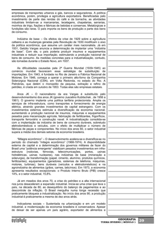 GEOGRAFIA
TURMA INVERNO | MÓDULO 1 39
empresas de transportes urbanos e gás, bancos e seguradoras. A política
econômica, porém, privilegia a agricultura exportadora. Beneficiadas pelo
investimento de parte das rendas do café e da borracha, as atividades
industriais limitam-se a marcenarias, tecelagens, chapelarias, serrarias,
moinhos de trigo, fiações e fábricas de bebidas e conservas. Metalúrgicas e
fundições são raras. O país importa os bens de produção e parte dos bens
de consumo.
Indústria de base – Os efeitos da crise de 1929 sobre a agricultura
cafeeira e as mudanças geradas pela Revolução de 1930 modificam o eixo
da política econômica, que assume um caráter mais nacionalista. Já em
1931, Getúlio Vargas anuncia a determinação de implantar uma “indústria
de base”. Com ela, o país poderia produzir insumos e equipamentos
industriais e reduzir sua importação, estimulando a produção nacional de
bens de consumo. As medidas concretas para a industrialização, contudo,
são tomadas durante o Estado Novo, em 1937.
As dificuldades causadas pela 2ª Guerra Mundial (1939-1945) ao
comércio mundial favorecem essa estratégia de substituição de
importações. Em 1943, é fundada no Rio de Janeiro a Fábrica Nacional de
Motores. Em 1946, começa a operar o primeiro alto-forno da Companhia
Siderúrgica Nacional (CSN), em Volta Redonda, no estado do Rio. A
Petrobras, que detém o monopólio da pequisa, extração e refino de
petróleo, é criada em outubro de 1953. Todas elas são empresas estatais.
Anos JK – O nacionalismo da era Vargas é substituído pelo
desenvolvimentismo dos anos JK (governo Juscelino Kubitschek , de 1956 a
1961). O governo implanta uma política tarifária protecionista. Amplia os
serviços de infra-estrutura, como transportes e fornecimento de energia
elétrica, atraindo grandes investimentos de capital estrangeiro. Com os
investimentos externos estimula a diversificação da economia nacional,
aumentando a produção nacional de insumos, máquinas e equipamentos
pesados para mecanização agrícola, fabricação de fertilizantes, frigoríficos,
transporte ferroviário e construção naval. A industrialização consolida-se
com a implantação da indústria de bens de consumo duráveis, sobretudo
eletrodomésticos e veículos, com o efeito de multiplicar o número de
fábricas de peças e componentes. No início dos anos 60, o setor industrial
supera a média dos demais setores da economia brasileira.
“Milagre econômico” – O desenvolvimento acelera-se e diversifica-se no
período do chamado “milagre econômico” (1968-1974). A disponibilidade
externa de capital e a determinação dos governos militares de fazer do
Brasil uma “potência emergente” viabilizam pesados investimentos em infra-
estrutura (rodovias, ferrovias, telecomunicações, portos, usinas
hidrelétricas, usinas nucleares), nas indústrias de base (mineração e
siderurgia), de transformação (papel, cimento, alumínio, produtos químicos,
fertilizantes), equipamentos (geradores, sistemas de telefonia, máquinas,
motores, turbinas), bens duráveis (veículos e eletrodomésticos) e na
agroindústria de alimentos (grãos, carnes, laticínios). Em 1973, a economia
apresenta resultados excepcionais: o Produto Interno Bruto (PIB) cresce
14%, e o setor industrial, 15,8%.
Já em meados dos anos 70, a crise do petróleo e a alta internacional
nos juros desaceleram a expansão industrial. Inicia-se uma crise que leva o
país, na década de 80, ao desequilíbrio do balanço de pagamentos e ao
descontrole da inflação. O Brasil mergulha numa longa recessão que
praticamente bloqueia a industrialização. No início dos anos 90, a produção
industrial é praticamente a mesma de dez anos atrás.
Indicadores sociais – Sustentada na urbanização e em um modelo
industrial, a modernização da economia brasileira é conservadora. Apesar
de deixar de ser apenas um país agrário, exportador de alimentos e
 