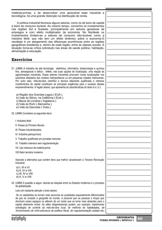 GEOGRAFIA
TURMA INVERNO | MÓDULO 1 40
matérias-primas, e de desenvolver uma apreciável base industrial e
tecnológica, há uma grande distorção na distribuição de renda.
A política industrial favorece alguns setores, como os de bens de capital
e bens de consumo durável. Ao mesmo tempo, concentra os investimentos
nas regiões Sul e Sudeste, principalmente em setores geradores de
empregos e com efeito multiplicador da economia. No Nordeste os
investimentos limitam-se a setores de consumo não-durável, como a
indústria têxtil, que não tem um efeito dinâmico sobre a economia.O
resultado é um alargamento das diferenças econômicas entre as regiões
geográficas brasileiras e, dentro de cada região, entre as classes sociais. A
situação torna-se crítica sobretudo nas áreas de saúde pública, habitação,
alimentação e educação.
Exercícios
01. (UMM) A indústria de alta tecnologia . eletrônica, informática, biotecnologia e química
fina, aeroespacial e bélica . reflete, nas suas opções de localização, uma reação às
aglomerações industriais. Esses setores industriais procuram novas localizações nos
subúrbios afastados dos núcleos metropolitanos ou em pequenas cidades interioranas.
Por outro lado, mão-de-obra científica e técnica altamente qualificada e intensos
investimentos de capital constituem as principais exigências para o sucesso desses
empreendimentos. A região abaixo, que apresenta as características do texto é a ( o ):
a) Região dos Grandes Lagos ( EUA ).
b) Vale do Silício, na Califórnia ( EUA ).
c) Bacia de Londres ( Inglaterra ).
d) Vale do Ruhr ( Alemanha ).
e) Vale do Damodar ( Índia ).
02. (UMM) Considere os seguintes itens:
I. Indústria têxtil
II. Países do Primeiro Mundo
III. Países industrializados
IV. Indústria petroquímica
V. Trabalho qualificado em jornadas menores
VI. Trabalho intensivo sem regulamentação
VII. Uso intensivo de matéria-prima
VIII.Setor terciário moderno
Assinale a alternativa que contém itens que melhor caracterizam a Terceira Revolução
Industrial:
a) I, III e VI
b) II, IV e VII
c) III, IV e VIII
d) II, V e VIII
02. (UMM) A questão a seguir, aborda as relações entre os Estados modernos e o processo
de globalização.
Leia com bastante atenção o texto abaixo:
.Se os capitalistas se tornam mais sensíveis às qualidades espacialmente diferenciadas
de que se compõe a geografia do mundo, é possível que as pessoas e forças que
dominam esses espaços os alterem de um modo que os torne mais atraentes para o
capital altamente móvel. As elites dirigenteslocais podem, por exemplo, implementar
estratégias de controle da mão-de-obra local, de melhoria de habilidades, de
fornecimento de infra-estrutura de política fiscal, de regulamentação estatal etc,
 