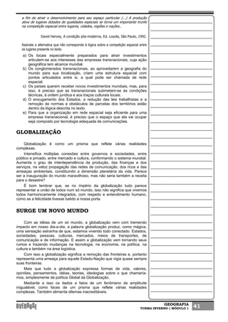 GEOGRAFIA
TURMA INVERNO | MÓDULO 1 41
a fim de atrair o desenvolvimento para seu espaço particular (...) A produção
ativa de lugares dotados de qualidades especiais se torna um importante trunfo
na competição espacial entre lugares, cidades, regiões e nações..
David Harvey, A condição pós-moderna, Ed. Loyola, São Paulo, 1992.
Assinale a alternativa que não corresponde à lógica sobre a competição espacial entre
os lugares presente no texto.
a) Os locais especialmente preparados para atrair investimentos
articulam-se aos interesses das empresas transnacionais, cuja ação
geográfica tem alcance mundial.
b) Os conglomerados transnacionais, ao aproveitarem a geografia do
mundo para sua localização, criam uma estrutura espacial com
pontos articulados entre si, a qual pode ser chamada de rede
espacial.
c) Os países querem receber novos investimentos mundiais, mas, para
isso, é preciso que as transnacionais submetam-se às condições
técnicas, à ordem jurídica e aos traços culturais locais.
d) O enxugamento dos Estados, a redução das leis trabalhistas e a
remoção de normas e obstáculos de parcelas dos territórios estão
dentro da lógica descrita no texto.
e) Para que a organização em rede espacial seja eficiente para uma
empresa transnacional, é preciso que o espaço que ela vai ocupar
seja composto por tecnologia adequada de comunicações.
GLOBALIZAÇÃO
Globalização é como um prisma que reflete várias realidades
complexas.
Intensifica múltiplas conexões entre governos e sociedades, entre
público e privado, entre mercado e cultura, conformando o sistema mundial.
Aumenta o grau de interdependência da produção, das finanças e dos
serviços, na veloz propagação das redes de comunicação, dos ricos e das
ameaças ambientais, constituindo a dimensão planetária da vida. Parece
ser a inauguração do mundo maravilhoso, mas não seria também a receita
para o desastre?
É bom lembrar que, se no império da globalização tudo parece
representar a união de todos num só mundo, isso não significa que vivemos
todos harmonicamente integrados, com respeito e entendimento humano,
como se a felicidade tivesse batido a nossa porta.
SURGE UM NOVO MUNDO
Com as idéias de um só mundo, a globalização vem com tremendo
impacto em nosso dia-a-dia, a palavra globalização produz, como mágica,
uma sensação estranha de que, estamos vivendo todo conectado. Estados,
sociedades, pessoas, culturas, mercados, meios de transportes, de
comunicação e de informação. E assim a globalização vem tornando seus
rumos e trazendo mudanças na tecnologia, na economia, na política, na
cultura e também na área logística.
Com isso a globalização significa a remoção das fronteiras e, portanto
representa uma ameaça para aquele Estado-Nação que vigia quase sempre
suas fronteiras.
Mais que tudo a globalização expressa formas de vida, valores,
opiniões, pensamentos, idéias, teorias, ideologias sobre o que chamaría-
mos, simplesmente de política Global da Globalização.
Mediante a isso os dados e fatos de um fenômeno de amplitude
inigualável, como faces de um prisma que reflete várias realidades
complexas. Também alimenta dilemas inacreditáveis.
 