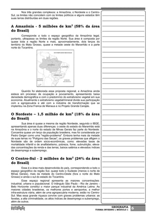 GEOGRAFIA
TURMA INVERNO | MÓDULO 1 6
Nos três grandes complexos: a Amazônia, o Nordeste e o Centro-
Sul, os limites não coincidem com os limites políticos e alguns estados têm
suas terras distribuídas em duas regiões.
A Amazônia - 5 milhões de km2
(58% da área
do Brasil)
Corresponde a todo o espaço geográfico da Amazônia legal,
portanto, ultrapassa os limites da região Norte. Sua área é composta por
quase toda a região Norte e mais, aproximadamente, dois terços do
território do Mato Grosso, quase a metade oeste do Maranhão e a parte
norte do Tocantins.
Quando foi elaborada essa proposta regional, a Amazônia ainda
estava em processo de ocupação e povoamento, apresentando baixa
densidade demográfica e com o predomínio do extrativismo vegetal em sua
economia. Atualmente o extrativismo vegetal/mineral divide sua participação
com a agropecuária e até com a indústria de transformação que se
implantou na Zona Franca de Manaus e no Projeto Grande Carajás.
O Nordeste – 1,5 milhão de km2
(18% da área
do Brasil)
Sua área é quase a mesma da região Nordeste, segundo o IBGE,
apresentando apenas duas diferenças: o oeste do estado do Maranhão está
na Amazônia e o norte do estado de Minas Gerais faz parte do Nordeste.
Concentra quase um terço da população brasileira, mas foi considerada por
Pedro Geiger como uma "região-problema". Embora tenha mais da metade
de suas terras no "Polígono das Secas", os graves problemas que afligem o
Nordeste são de ordem sócio-econômicas, como: elevadas taxas de
mortalidade infantil e de analfabetismo, pobreza, fome, subnutrição, eleva-
das concentrações da renda e das terras, baixos salários e elevados índices
de desemprego e subemprego.
O Centro-Sul - 2 milhões de km2
(24% da área
do Brasil)
Essa é a área mais desenvolvida do país, correspondendo a todo o
espaço geográfico da região Sul, quase todo o Sudeste (menos o norte de
Minas Gerais), mais da metade do Centro-Oeste (fora o norte do Mato
Grosso) e ainda o sul do estado do Tocantins.
Esse espaço regional apresenta as maiores concentrações:
industrial, urbana e populacional. O triângulo São Paulo - Rio de Janeiro -
Belo Horizonte constitui o maior parque industrial da América Latina. As
maiores cidades brasileiras, os melhores portos e aeroportos, a melhor
infra-estrutura viária, além de uma agropecuária moderna, estão no Centro-
Sul. Mas essa grande riqueza convive com graves problemas urbanos: as
favelas, a alta criminalidade, os altos índices de desemprego e subemprego,
além de outros.
 