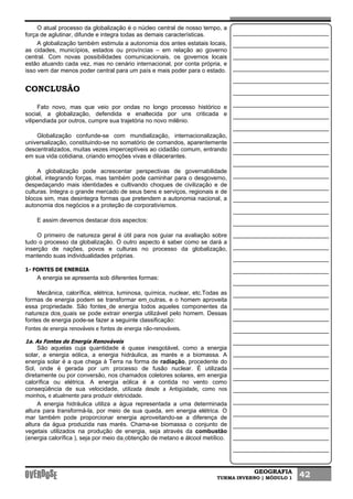 GEOGRAFIA
TURMA INVERNO | MÓDULO 1 42
O atual processo da globalização é o núcleo central de nosso tempo, a
força de aglutinar, difunde e integra todas as demais características.
A globalização também estimula a autonomia dos antes estatais locais,
as cidades, municípios, estados ou províncias – em relação ao governo
central. Com novas possibilidades comunicacionais, os governos locais
estão atuando cada vez, mas no cenário internacional, por conta própria, e
isso vem dar menos poder central para um país e mais poder para o estado.
CONCLUSÃO
Fato novo, mas que veio por ondas no longo processo histórico e
social, a globalização, defendida e enaltecida por uns criticada e
vilipendiada por outros, cumpre sua trajetória no novo milênio.
Globalização confunde-se com mundialização, internacionalização,
universalização, constituindo-se no somatório de comandos, aparentemente
descentralizados, muitas vezes imperceptíveis ao cidadão comum, entrando
em sua vida cotidiana, criando emoções vivas e dilacerantes.
A globalização pode acrescentar perspectivas de governabilidade
global, integrando forças, mas também pode caminhar para o desgoverno,
despedaçando mais identidades e cultivando choques de civilização e de
culturas. Integra o grande mercado de seus bens e serviços, regionais e de
blocos sim, mas desintegra formas que pretendem a autonomia nacional, a
autonomia dos negócios e a proteção de corporativismos.
E assim devemos destacar dois aspectos:
O primeiro de natureza geral é útil para nos guiar na avaliação sobre
tudo o processo da globalização. O outro aspecto é saber como se dará a
inserção de nações, povos e culturas no processo da globalização,
mantendo suas individualidades próprias.
1- FONTES DE ENERGIA
A energia se apresenta sob diferentes formas:
Mecânica, calorífica, elétrica, luminosa, química, nuclear, etc.Todas as
formas de energia podem se transformar em outras, e o homem aproveita
essa propriedade. São fontes de energia todos aqueles componentes da
natureza dos quais se pode extrair energia utilizável pelo homem. Dessas
fontes de energia pode-se fazer a seguinte classificação:
Fontes de energia renováveis e fontes de energia não-renováveis.
1a. As Fontes de Energia Renováveis
São aquelas cuja quantidade é quase inesgotável, como a energia
solar, a energia eólica, a energia hidráulica, as marés e a biomassa. A
energia solar é a que chega à Terra na forma de radiação, procedente do
Sol, onde é gerada por um processo de fusão nuclear. É utilizada
diretamente ou por conversão, nos chamados coletores solares, em energia
calorífica ou elétrica. A energia eólica é a contida no vento como
conseqüência de sua velocidade, utilizada desde a Antigüidade, como nos
moinhos, e atualmente para produzir eletricidade.
A energia hidráulica utiliza a água representada a uma determinada
altura para transformá-la, por meio de sua queda, em energia elétrica. O
mar também pode proporcionar energia aproveitando-se a diferença de
altura da água produzida nas marés. Chama-se biomassa o conjunto de
vegetais utilizados na produção de energia, seja através da combustão
(energia calorífica ), seja por meio da obtenção de metano e álcool metílico.
 