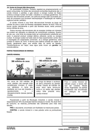 GEOGRAFIA
TURMA INVERNO | MÓDULO 1 43
1b. Fontes de Energia Não-Renováveis
Há quantidades limitadas. Portanto esgotam-se progressivamente ao
serem consumidas. As fontes não renováveis conhecidas atualmente são: o
carvão mineral, o petróleo, o gás natural, a energia nuclear de fissão
(urânio),a energia nuclear de fusão ( deutério) e a energia geotérmica. Os
recursos não-renováveis provêm, em parte,da energia solar acumulada por
meio de processos que envolvem decomposição e fossilização de matéria
orgânica (carvão, petróleo).
O carvão mineral é uma fonte não-renovável formada ao longo de
milhões de anos a partir de florestas sepultadas debaixo da terra. Para se
formar carvão naturalmente a partir das florestas atuais, serão precisos
outros milhões de anos.
Outros recursos não-renováveis são as energias contidas em minerais
que podem ser utilizados na obtenção de combustíveis nucleares. Quanto
ao seu uso, uma fonte de energia pode ser eventualmente substituída por
outra: é possível produzir energia elétrica utilizando carvão ou energia
nuclear. A energia nuclear de fusão está em fase experimental e ainda não
é empregada em explorações comerciais. Já a energia geotérmica, está
contida no interior da Terra. A técnica para obtê-la consiste em injetar um
líquido, geralmente água, que extraia calor do centro do planeta.
Transformando-se em vapor, essa água pode mover um gerador de
corrente elétrica.
FONTES TRADICIONAIS DE ENERGIA
CARVÃO MINERAL
Popularizado a partir da Revolução Industrial, o carvão mineral é
responsável por 40% da produção total de energia no mundo. No atual ritmo
de consumo, as reservas conhecidas são suficientes para mais dois
séculos.
PRÓ: é abundante, encontrado com facilidade na maioria dos países.
CONTRA: o carvão mineral é o mais poluidor entre os combustíveis
fósseis.
 