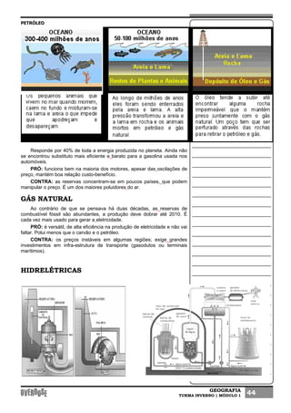 GEOGRAFIA
TURMA INVERNO | MÓDULO 1 44
PETRÓLEO
Responde por 40% de toda a energia produzida no planeta. Ainda não
se encontrou substituto mais eficiente e barato para a gasolina usada nos
automóveis.
PRÓ: funciona bem na maioria dos motores, apesar das oscilações de
preço, mantém boa relação custo-benefício.
CONTRA: as reservas concentram-se em poucos países, que podem
manipular o preço. É um dos maiores poluidores do ar.
GÁS NATURAL
Ao contrário de que se pensava há duas décadas, as reservas de
combustível fóssil são abundantes, a produção deve dobrar até 2010. É
cada vez mais usado para gerar a eletricidade.
PRÓ: é versátil, de alta eficiência na produção de eletricidade e não vai
faltar. Polui menos que o carvão e o petróleo.
CONTRA: os preços instáveis em algumas regiões; exige grandes
investimentos em infra-estrutura de transporte (gasodutos ou terminais
marítimos).
HIDRELÉTRICAS
 