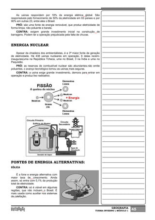 GEOGRAFIA
TURMA INVERNO | MÓDULO 1 45
As usinas respondem por 18% da energia elétrica global. São
responsáveis pelo fornecimento de 50% da eletricidade em 63 países e por
90% em outras 23, entre eles o Brasil.
PRÓ: são uma fonte de energia renovável, que produz eletricidade de
forma limpa, não poluente e barata.
CONTRA: exigem grande investimento inicial na construção de
barragens. Podem ter a operação prejudicada pela falta de chuvas.
ENERGIA NUCLEAR
Apesar da chiadeira dos ambientalistas, é a 3ª maior fonte de geração
de eletricidade. Há 438 usinas nucleares em operação, 6 delas recém-
inauguras(uma na República Tcheca, uma no Brasil, 3 na Índia e uma no
Paquistão.
PRÓ: as reservas de combustível nuclear são abundantes,não emite
poluentes, o avanço tecnológico tornou as usinas mais seguras.
CONTRA: a usina exige grande investimento, demora para entrar em
operação e produz lixo radioativo.
FONTES DE ENERGIA ALTERNATIVAS:
EÓLICA
É a fone e energia alternativa com
maior taxa de crescimento. Ainda
assim, só entra com 0,1% da produção
total de eletricidade.
CONTRA: só é viável em algumas
regiões, que não incluem o Brasil. É
mais usada como auxiliar nos sistemas
de calefação.
 
