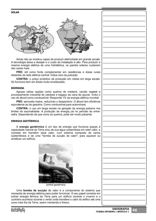 GEOGRAFIA
TURMA INVERNO | MÓDULO 1 46
SOLAR
Ainda não se mostrou capaz de produzir eletricidade em grande escala.
A tecnologia deixa a desejar e o custo da instalação é alto. Para produzir a
mesma energia elétrica de uma hidrelétrica, os painéis solares custariam
dez vezes mais.
PRÓ: útil como fonte complementar em residências e áreas rurais
distantes da rede elétrica central. Índice zero de poluição.
CONTRA: o preço proibitivo da produção em média em larga escala.
Só funciona bem em áreas muito ensolaradas.
BIOMASSA
Agrupa várias opções como queima de madeira, carvão vegetal e
processamento industrial de celulose e bagaço da cana de açúcar. Inclui o
uso de álcool como combustível. Responde 1% da energia elétrica mundial.
PRÓ: aproveita restos, reduzindo o desperdício. O álcool tem eficiência
equivalente ao da gasolina. Como combustível para automóveis.
CONTRA: o uso em larga escala na geração de energia esbarra nos
limites da sazonalidade. A produção de energia cai no período da entre-
safra. Dependendo de que como se queima, pode ser muito poluente.
ENERGIA GEOTÉRMICA
A energia geotérmica é um tipo de energia que funciona graças à
capacidade natural da Terra e/ou da sua água subterrânea em reter calor, e
consiste em transferir esse calor, num sistema composto de canos
subterrâneos e de uma "bomba de sucção de calor", para aquecer ou
arrefecer um edifício.
central geotérmica
Uma bomba de sucção de calor é a componente do sistema que
necessita de energia elétrica para poder funcionar. O seu papel consiste em
extrair energia térmica da Terra para um edifício durante o inverno e o
contrário acontece durante o verão onde transfere o calor do edifico até uma
zona mais fria da Terra, assim mantendo-o fresco.
 