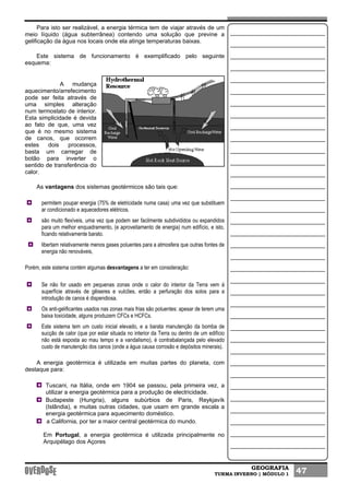 GEOGRAFIA
TURMA INVERNO | MÓDULO 1 47
Para isto ser realizável, a energia térmica tem de viajar através de um
meio líquido (água subterrânea) contendo uma solução que previne a
gelificação da água nos locais onde ela atinge temperaturas baixas.
Este sistema de funcionamento é exemplificado pelo seguinte
esquema:
A mudança
aquecimento/arrefecimento
pode ser feita através de
uma simples alteração
num termostato de interior.
Esta simplicidade é devida
ao fato de que, uma vez
que é no mesmo sistema
de canos, que ocorrem
estes dois processos,
basta um carregar de
botão para inverter o
sentido de transferência do
calor.
As vantagens dos sistemas geotérmicos são tais que:
permitem poupar energia (75% de eletricidade numa casa) uma vez que substituem
ar condicionado e aquecedores elétricos.
são muito flexíveis, uma vez que podem ser facilmente subdivididos ou expandidos
para um melhor enquadramento, (e aproveitamento de energia) num edifício, e isto,
ficando relativamente barato.
libertam relativamente menos gases poluentes para a atmosfera que outras fontes de
energia não renováveis,
Porém, este sistema contém algumas desvantagens a ter em consideração:
Se não for usado em pequenas zonas onde o calor do interior da Terra vem á
superfície através de gêiseres e vulcões, então a perfuração dos solos para a
introdução de canos é dispendiosa.
Os anti-gelificantes usados nas zonas mais frias são poluentes: apesar de terem uma
baixa toxicidade, alguns produzem CFCs e HCFCs.
Este sistema tem um custo inicial elevado, e a barata manutenção da bomba de
sucção de calor (que por estar situada no interior da Terra ou dentro de um edifício
não está exposta ao mau tempo e a vandalismo), é contrabalançada pelo elevado
custo de manutenção dos canos (onde a água causa corrosão e depósitos minerais).
A energia geotérmica é utilizada em muitas partes do planeta, com
destaque para:
Tuscani, na Itália, onde em 1904 se passou, pela primeira vez, a
utilizar a energia geotérmica para a produção de electricidade.
Budapeste (Hungria), alguns subúrbios de Paris, Reykjavík
(Islândia), e muitas outras cidades, que usam em grande escala a
energia geotérmica para aquecimento doméstico.
a California, por ter a maior central geotérmica do mundo.
Em Portugal, a energia geotérmica é utilizada principalmente no
Arquipélago dos Açores
 
