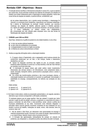 GEOGRAFIA
TURMA INVERNO | MÓDULO 1 48
Revisão CDF- Objetivas:- Bosco
1. A revolução técnico-científica e informacional produzida no século XX, a qual se estende
aos nossos dias, trouxe profundas mudanças aos sistemas de produção e às relações de
trabalho que incidem diretamente sobre a organização do espaço geográfico. Acerca das
novas formas de relações de trabalho, é possível afirmar, corretamente, que:
a) nos países desenvolvidos, com o grande avanço tecnológico, o desemprego foi
reduzido e os sindicatos foram fortalecidos, respondendo aos interesses trabalhistas.
b) o sistema de flexibilização da produção (modelo toyotista), que acarretou
mudanças nas relações de trabalho, aplica-se apenas à indústria japonesa.
c) o regime de trabalho permanente nas empresas industriais e de serviços ampliou-
se, e foram fortalecidos os direitos sociais dos trabalhadores.
d) a terceirização tem sido utilizada pelas empresas como uma das formas de
flexibilização das relações de trabalho.
2. O BRAZIL quem USA sou EEUU
Essa frase, retirada de um grafite de parede de uma cidade brasileira, é uma crítica:
a) à crise nas escolas públicas brasileiras.
b) ao alto índice de analfabetismo da sociedade.
c) à obrigatoriedade do ensino do Inglês nas escolas.
d) à influência da cultura norte-americana no Brasil.
3. Analise as seguintes afirmações sobre a urbanização brasileira:
I – O espaço urbano é fragmentado, pois a segregação social revela-se através dos
condomínios residenciais, por um lado, e dos cortiços, favelas e loteamentos
clandestinos, por outro.
II - Apesar da integração econômica das regiões do país, as principais cidades
brasileiras estão localizadas no centro-sul e na faixa litorânea, onde são mais intensas
as conexões e as trocas entre elas.
III - A dominação do espaço urbano pelo poder público impõe investimentos
direcionados aos serviços sociais e de infra-estrutura, como saneamento básico,
saúde, educação, transporte coletivo, oportunizando à população urbana o acesso à
modernização.
IV - Em virtude das transformações produtivas e das novas tecnologias urbanas, a
urbanização brasileira vem promovendo um aumento na qualificação, remuneração e
estabilidade do emprego, conseqüentemente, há melhoria nas condições de vida
urbana.
Estão corretas
a) apenas I e II. b) apenas II e III.
c) apenas I e III. d) apenas III e IV.
4. Com base no texto abaixo, analise as proposições apresentadas e, em seguida, assinale a
alternativa cujos números correspondem a afirmações verdadeiras:
"A metrópole (palavra que em grego significa “mãe das cidades") é aquela que, tendo
exercido o papel de pólo de atração, provocou o surgimento ou crescimento de outras e
passou a comandar, de certa forma, a vida econômica, social, cultural e política dos
municípios estabelecidos ao seu redor, funcionando como elemento integrador e
articulador desse conjunto gerando movimento constantes de seus habitantes em sua
direção à procura de trabalho, instituições de saúde, ensino, rede bancária, bens de
consumo, lazer, etc."
1 – Rio de Janeiro e São Paulo, por oferecerem mais oportunidades de emprego e
melhores equipamentos sociais, funcionam como áreas de atração, desenvolvendo-se
e, ao mesmo tempo, fazendo crescer outros municípios próximos.
2 - A formação das aglomerações metropolitanas fez emergir um conjunto de
problemas, que ultrapassam a, competência política das esferas de poder municipais.
 