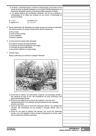 GEOGRAFIA
TURMA INVERNO | MÓDULO 1 49
3 - No Brasil, a urbanização seguiu o caminho da metropolização, pois durante um bom
período de tempo as grandes metrópoles e os municípios limítrofes apresentaram um
crescimento demográfico superior ao das demais cidades (pequenas e médias)
4 - As capitais estaduais são consideradas metrópoles, uma vez que a tendência à
metropolização foi um reflexo das condições em que ocorreu a modernização da
economia do Brasil.
a) 1, 2 e 3 b) Apenas 2 e 3
c) Apenas 3 e 4 d) 1, 2, 3, e 4
5. Bacias sedimentares são depressões dos antigos escudos que receberam sedimentos
dos próprios escudos. Os recursos minerais típicos destas formações são:
a) ferro e níquel.
b) carvão mineral e petróleo.
c) ouro e manganês.
d) bauxita e cassiterita
6. As zonas sísmicas do globo estão associadas:
a) às áreas de contacto das placas tectônicas.
b) à presença de estruturas geológicas muito antigas.
c) à formação das bacias sedimentares.
d) aos escudos cristalinos ou maciços antigos.
7. Observe a figura:
Marque a alternativa que caracteriza a paisagem observada:
a) Ocorre entre os trópicos, nas terras baixas, recebendo uma precipitação elevada e
bem distribuída ao longo do ano. São ecossistemas nos quais concentra-se uma
grande biodiversidade terrestre.
b) Ocorre em uma região em que as chuvas são irregulares, e seu solo não é
necessariamente pobre. Sua vegetação apresenta pequenas árvores espaçadas,
arbustos e gramíneas.
c) Ocorre em uma área onde as chuvas têm distribuição uniforme, com estações bem
marcadas. São ecossistemas em que prevalece a formação arbórea, como os
pinheiros.
d) Ocorre em uma região de altitudes mais elevadas, com chuvas bem distribuídas
durante o ano. Sua vegetação é densa, formada principalmente por árvores, quase
não há ocorrência de arbustos e gramíneas.
 