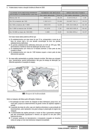 GEOGRAFIA
TURMA INVERNO | MÓDULO 1 50
8. A tabela abaixo mostra a situação fundiária do Brasil em 2005
Com base nesses dados podemos afirmar que:
a) Os estabelecimentos com área menor do que 10 ha. correspondem a cerca de um
terço do número total e há uma elevada concentração da terra nos grandes
estabelecimentos (latifúndios).
b) Os grandes estabelecimentos (latifúndios) diminuíram em 0,9% de 1970 para 1980,
demonstrando a tendência natural de distribuição das terras no país.
c) Os estabelecimentos com menos de 10 hectares dominam a maior parte da área
ocupada no Brasil.
d) Os estabelecimentos com mais de 1.000 hectares ocupam a menor parte da área
efetivamente explorada.
9. No mapa estão representados os grandes hotspots mundiais. São áreas que conjugam
duas características: grande biodiversidade e alto grau de ameaça de destruição, por
diferentes agressões e ocupações do espaço.
.)
Sobre os hotspots, são feitas quatro afirmações. Analise-as.
I. Há localização de maior número de hotspots na faixa intertropical, porque ela é, de
modo geral, propícia ao desenvolvimento de grande número de espécies vegetais e
animais.
II. A expansão das áreas de cultivo, seja com objetivos alimentares ou para produção de
biocombustíveis, pode representar uma grave ameaça à preservação de alguns dos
hotspots.
III. A biodiversidade das regiões peninsular e insular da Ásia é gravemente ameaçada
pela alta concentração populacional e intensivo uso agrícola do solo pelo cultivo
tradicional de arroz.
IV. O processo acelerado de desmatamento e conseqüente ocupação da Amazônia
coloca em perigo um dos mais biodiversos hotspots da atualidade.
 