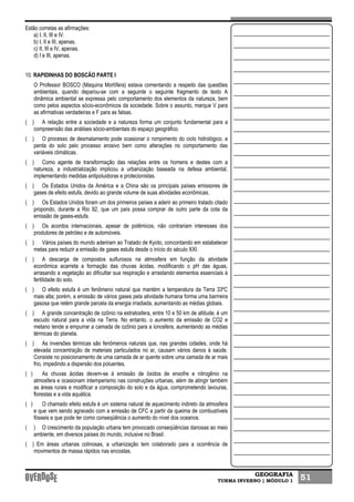 GEOGRAFIA
TURMA INVERNO | MÓDULO 1 51
Estão corretas as afirmações:
a) I, II, III e IV.
b) I, II e III, apenas.
c) II, III e IV, apenas.
d) I e III, apenas.
10. RAPIDINHAS DO BOSCÃO PARTE I
O Professor BOSCO (Maquina Mortífera) estava comentando a respeito das questões
ambientais, quando deparou-se com a seguinte o seguinte fragmento de texto A
dinâmica ambiental se expressa pelo comportamento dos elementos da natureza, bem
como pelos aspectos sócio-econômicos da sociedade. Sobre o assunto, marque V para
as afirmativas verdadeiras e F para as falsas.
( ) A relação entre a sociedade e a natureza forma um conjunto fundamental para a
compreensão das análises sócio-ambientais do espaço geográfico.
( ) O processo de desmatamento pode ocasionar o rompimento do ciclo hidrológico, a
perda do solo pelo processo erosivo bem como alterações no comportamento das
variáveis climáticas.
( ) Como agente de transformação das relações entre os homens e destes com a
natureza, a industrialização implicou a urbanização baseada na defesa ambiental,
implementando medidas antipoluidoras e protecionistas.
( ) Os Estados Unidos da América e a China são os principais países emissores de
gases de efeito estufa, devido ao grande volume de suas atividades econômicas.
( ) Os Estados Unidos foram um dos primeiros países a aderir ao primeiro tratado citado
propondo, durante a Rio 92, que um país possa comprar de outro parte da cota da
emissão de gases-estufa.
( ) Os acordos internacionais, apesar de polêmicos, não contrariam interesses dos
produtores de petróleo e de automóveis.
( ) Vários países do mundo aderiram ao Tratado de Kyoto, concordando em estabelecer
metas para reduzir a emissão de gases estufa desde o início do século XXI.
( ) A descarga de compostos sulfurosos na atmosfera em função da atividade
econômica acarreta a formação das chuvas ácidas, modificando o pH das águas,
arrasando a vegetação ao dificultar sua respiração e arrastando elementos essenciais à
fertilidade do solo.
( ) O efeito estufa é um fenômeno natural que mantém a temperatura da Terra 33ºC
mais alta; porém, a emissão de vários gases pela atividade humana forma uma barrreira
gasosa que retém grande parcela da energia irradiada, aumentando as médias globais.
( ) A grande concentração de ozônio na estratosfera, entre 10 e 50 km de altitude, é um
escudo natural para a vida na Terra. No entanto, o aumento da emissão de CO2 e
metano tende a empurrar a camada de ozônio para a ionosfera, aumentando as médias
térmicas do planeta.
( ) As inversões térmicas são fenômenos naturais que, nas grandes cidades, onde há
elevada concentração de materiais particulados no ar, causam vários danos à saúde.
Consiste no posicionamento de uma camada de ar quente sobre uma camada de ar mais
frio, impedindo a dispersão dos poluentes.
( ) As chuvas ácidas devem-se à emissão de óxidos de enxofre e nitrogênio na
atmosfera e ocasionam intemperismo nas construções urbanas, além de atingir também
as áreas rurais e modificar a composição do solo e da água, comprometendo lavouras,
florestas e a vida aquática.
( ) O chamado efeito estufa é um sistema natural de aquecimento indireto da atmosfera
e que vem sendo agravado com a emissão de CFC a partir da queima de combustíveis
fósseis e que pode ter como conseqüência o aumento do nível dos oceanos.
( ) O crescimento da população urbana tem provocado conseqüências danosas ao meio
ambiente, em diversos países do mundo, inclusive no Brasil.
( ) Em áreas urbanas colinosas, a urbanização tem colaborado para a ocorrência de
movimentos de massa rápidos nas encostas.
 