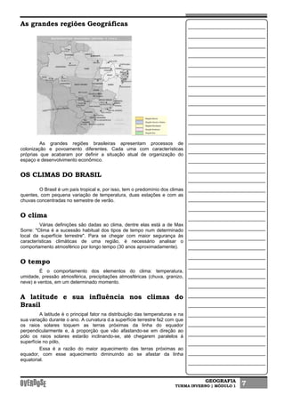 GEOGRAFIA
TURMA INVERNO | MÓDULO 1 7
As grandes regiões Geográficas
As grandes regiões brasileiras apresentam processos de
colonização e povoamento diferentes. Cada uma com características
próprias que acabaram por definir a situação atual de organização do
espaço e desenvolvimento econômico.
OS CLIMAS DO BRASIL
O Brasil é um país tropical e, por isso, tem o predomínio dos climas
quentes, com pequena variação de temperatura, duas estações e com as
chuvas concentradas no semestre de verão.
O clima
Várias definições são dadas ao clima, dentre elas está a de Max
Sorre: "Clima é a sucessão habitual dos tipos de tempo num determinado
local da superfície terrestre". Para se chegar com maior segurança às
características climáticas de uma região, é necessário analisar o
comportamento atmosférico por longo tempo (30 anos aproximadamente).
O tempo
É o comportamento dos elementos do clima: temperatura,
umidade, pressão atmosférica, precipitações atmosféricas (chuva, granizo,
neve) e ventos, em um determinado momento.
A latitude e sua influência nos climas do
Brasil
A latitude é o principal fator na distribuição das temperaturas e na
sua variação durante o ano. A curvatura d.a superfície terrestre fa2 com que
os raios solares toquem as terras próximas da linha do equador
perpendicularmente e, à proporção que vão afastando-se em direção ao
pólo os raios solares estarão inclinando-se, até chegarem paralelos à
superfície no pólo,
Essa é a razão do maior aquecimento das terras próximas ao
equador, com esse aquecimento diminuindo ao se afastar da linha
equatorial.
 