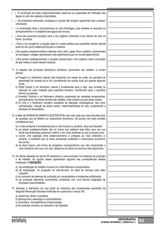 GEOGRAFIA
TURMA INVERNO | MÓDULO 1 52
( ) A construção de áreas impermeabilizadas repercute na capacidade de infiltração das
águas no solo dos espaços urbanizados.
( ) Os problemas ambientais, ecológicos e sociais não atingem igualmente todo o espaço
urbanizado.
( ) A urbanização afeta o funcionamento do ciclo hidrológico, pois interfere no rearranjo do
armazenamento e na trajetória das águas das chuvas.
( ) Uma das possíveis soluções para o lixo orgânico domiciliar é seu retomo ao solo na
forma de adubo.
( ) Para o lixo inorgânico a solução ideal é a coleta seletiva que possibilite reciclar grande
parte do lixo como matéria-prima para a indústria.
( ) Nos países subdesenvolvidos materiais como vidro, papel, ferro e plástico, provenientes
da reciclagem, atingem percentuais mais significativos que no mundo desenvolvido.
( ) Nos países subdesenvolvidos a solução racional para o lixo orgânico seria a produção
de gás metano a partir desses resíduos.
11. A respeito dos principais fenômenos climáticos recorrentes nas cidades, é correto
afirmar:
a) Friagem é o fenômeno natural mais freqüente nos meses de verão, em períodos de
penetração de massas de ar frio, acontecendo em escala local por apenas algumas
horas.
b) Efeito Estufa é um fenômeno natural e fundamental para a vida, que consiste na
retenção de calor irradiado pela superfície terrestre, contribuindo para o equilíbrio
térmico do planeta.
c) Inversão Térmica é um fenômeno climático ocasionado por elevadas temperaturas,
principalmente nas áreas centrais das cidades, onde existem poucas áreas verdes.
d) El niño é o fenômeno climático resultante de alteração antropogênica, tais como
verticalização, redução de áreas verdes, impermeabilização do solo, ocasionando a
elevação da temperatura.
12. A idéia de DESENVOLVIMENTO SUSTENTÁVEL tem sido cada vez mais discutida junto
às questões que se referem ao crescimento econômico. De acordo com este conceito
considera-se que:
a) o meio ambiente é fundamental para a vida humana e, portanto, deve ser intocável.
b) os países subdesenvolvidos são os únicos que praticam esta idéia, pois, por sua
baixa industrialização preservam melhor o seu meio ambiente do que os países ricos.
c) ocorre uma oposição entre desenvolvimento e proteção ao meio ambiente, e,
portanto, é inevitável que os riscos ambientais sustentem o crescimento econômico
dos povos.
d) se deve buscar uma forma de progresso socioeconômico que não comprometa o
meio ambiente sem que, com isso, deixemos de utilizar os recursos nele disponíveis.
13. As últimas décadas do século XX assistiram a uma revolução nos sistemas de produção
e de trabalho. As opções abaixo apresentam algumas das conseqüências dessas
mudanças, À EXCEÇÃO:
a) da substituição do trabalho humano por robôs flexíveis e programados.
b) da substituição, na ocupação da mão-de-obra, do setor de serviços pelo setor
industrial.
c) do comando de sistemas de produção por computadores e programas sofisticados.
d) da produção altamente concentrada combinada com uma flexível integração de
empresas subcontratadas.
14. Assinale a alternativa em que todas as indústrias são consideradas expoentes da
Segunda Revolução Industrial verificada em quase todo o século XX.
a) alimentícia, têxtil e cosmética;
b) petroquímica, siderúrgica e automobilística;
c) informática, microeletrônica e biotecnologia;
d) de produtos minerais, de vestuário e de calçados;
 