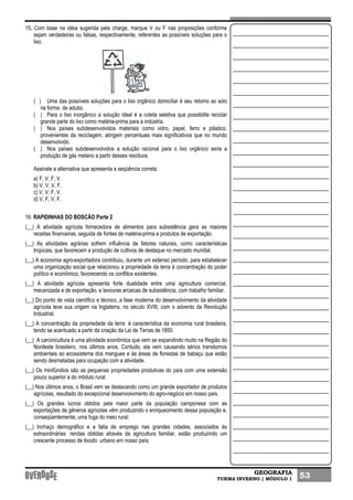 GEOGRAFIA
TURMA INVERNO | MÓDULO 1 53
15. Com base na idéia sugerida pela charge, marque V ou F nas proposições conforme
sejam verdadeiras ou falsas, respectivamente, referentes as possíveis soluções para o
lixo.
( ) Uma das possíveis soluções para o lixo orgânico domiciliar é seu retomo ao solo
na forma de adubo.
( ) Para o lixo inorgânico a solução ideal é a coleta seletiva que possibilite reciclar
grande parte do lixo como matéria-prima para a indústria.
( ) Nos países subdesenvolvidos materiais como vidro, papel, ferro e plástico,
provenientes da reciclagem, atingem percentuais mais significativos que no mundo
desenvolvido.
( ) Nos países subdesenvolvidos a solução racional para o lixo orgânico seria a
produção de gás metano a partir desses resíduos.
Assinale a alternativa que apresenta a seqüência correta:
a) F, V, F, V.
b) V, V, V, F.
c) V, V, F, V.
d) V, F, V, F.
16. RAPIDINHAS DO BOSCÃO Parte 2
(__) A atividade agrícola fornecedora de alimentos para subsistência gera as maiores
receitas financeiras, seguida de fontes de matéria-prima e produtos de exportação.
(__) As atividades agrárias sofrem influência de fatores naturais, como características
tropicais, que favorecem a produção de cultivos de destaque no mercado mundial.
(__) A economia agro-exportadora contribuiu, durante um extenso período, para estabelecer
uma organização social que relacionou a propriedade da terra à concentração do poder
político e econômico, favorecendo os conflitos existentes.
(__) A atividade agrícola apresenta forte dualidade entre uma agricultura comercial,
mecanizada e de exportação, e lavouras arcaicas de subsistência, com trabalho familiar.
(__) Do ponto de vista científico e técnico, a fase moderna do desenvolvimento da atividade
agrícola teve sua origem na Inglaterra, no século XVIII, com o advento da Revolução
Industrial.
(__) A concentração da propriedade da terra é característica da economia rural brasileira,
tendo se acentuado a partir da criação da Lei de Terras de 1850.
(__) A carcinicultura é uma atividade econômica que vem se expandindo muito na Região do
Nordeste brasileiro, nos últimos anos. Contudo, ela vem causando sérios transtornos
ambientais ao ecossistema dos mangues e às áreas de florestas de babaçu que estão
sendo desmatadas para ocupação com a atividade.
(__) Os minifúndios são as pequenas propriedades produtivas do país com uma extensão
pouco superior a do módulo rural.
(__) Nos últimos anos, o Brasil vem se destacando como um grande exportador de produtos
agrícolas, resultado do excepcional desenvolvimento do agro-negócio em nosso país.
(__) Os grandes lucros obtidos pela maior parte da população camponesa com as
exportações de gêneros agrícolas vêm produzindo o enriquecimento dessa população e,
conseqüentemente, uma fuga do meio rural;
(__) Inchaço demográfico e a falta de emprego nas grandes cidades, associados às
extraordinárias rendas obtidas através da agricultura familiar, estão produzindo um
crescente processo de êxodo urbano em nosso país;
 