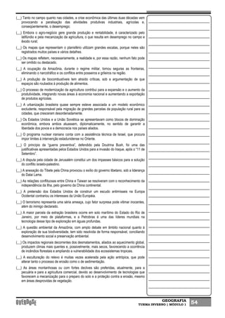 GEOGRAFIA
TURMA INVERNO | MÓDULO 1 54
(__) Tanto no campo quanto nas cidades, a crise econômica das últimas duas décadas vem
provocando a paralisação das atividades produtivas industriais, agrícolas e,
conseqüentemente, o desemprego;
(__) Embora o agro-negócio gere grande produção e rentabilidade, é caracterizado pelo
latifúndio e pela mecanização da agricultura, o que resulta em desemprego no campo e
êxodo rural;
(__) Os mapas que representam o planisfério utilizam grandes escalas, porque neles são
registrados muitos países e vários detalhes.
(__) Os mapas refletem, necessariamente, a realidade e, por essa razão, nenhum fato pode
ser omitido ou destacado.
(__) A ocupação da Amazônia, durante o regime militar, tornou seguras as fronteiras,
eliminando o narcotráfico e os conflitos entre posseiros e grileiros na região.
(__) A produção de biocombustíveis tem atraído críticas, sob a argumentação de que
espaços são roubados à produção de alimentos.
(__) O processo de modernização da agricultura contribui para a expansão e o aumento da
produtividade, integrando novas áreas à economia nacional e aumentando a exportação
de produtos agrícolas.
(__) A urbanização brasileira quase sempre esteve associada a um modelo econômico
excludente, responsável pela migração de grandes parcelas da população rural para as
cidades, que cresceram desordenadamente.
(__) Os Estados Unidos e a União Soviética se apresentavam como blocos de dominação
econômica, embora ambos atuassem, diplomaticamente, no sentido de garantir a
liberdade dos povos e a democracia nos países aliados.
(__) O programa nuclear iraniano conta com a assistência técnica de Israel, que procura
impor limites à intervenção estadunidense no Oriente.
(__) O princípio da “guerra preventiva”, defendido pela Doutrina Bush, foi uma das
justificativas apresentadas pelos Estados Unidos para a invasão do Iraque, após o “11 de
Setembro”.
(__) A disputa pela cidade de Jerusalém constitui um dos impasses básicos para a solução
do conflito israelo-palestino.
(__) A anexação do Tibete pela China provocou o exílio do governo tibetano, sob a liderança
do Dalai Lama.
(__) As relações conflituosas entre China e Taiwan se resolveram com o reconhecimento da
independência da Ilha, pelo governo da China continental.
(__) A pretensão dos Estados Unidos de construir um escudo antimísseis na Europa
Ocidental contrariou os interesses da União Européia.
(__) O terrorismo representa uma séria ameaça, cujo fator surpresa pode vitimar inocentes,
além do inimigo declarado.
(__) A maior parcela da extração brasileira ocorre em solo marítimo do Estado do Rio de
Janeiro, por meio de plataformas, e a Petrobras é uma das líderes mundiais na
tecnologia desse tipo de exploração em águas profundas.
(__) A questão ambiental da Amazônia, com amplo debate em âmbito nacional quanto à
exploração de sua biodiversidade, tem sido resolvida de forma responsável, conciliando
desenvolvimento social e preservação ambiental.
(__) Os impactos regionais decorrentes dos desmatamentos, aliados ao aquecimento global,
produzem climas mais quentes e, possivelmente, mais secos, favorecendo a ocorrência
de incêndios florestais e ampliando a vulnerabilidade dos ecossistemas tropicais.
(__) A esculturação do relevo é muitas vezes acelerada pela ação antrópica, que pode
alterar tanto o processo de erosão como o de sedimentação.
(__) As áreas montanhosas ou com fortes declives são preferidas, atualmente, para a
pecuária e para a agricultura comercial, devido ao desenvolvimento de tecnologias que
favorecem a mecanização para o preparo do solo e a proteção contra a erosão, mesmo
em áreas desprovidas de vegetação.
 
