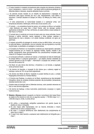 GEOGRAFIA
TURMA INVERNO | MÓDULO 1 55
(__) O relevo brasileiro é modelado principalmente pelas variações dos elementos climáticos
como a temperatura, o vento e a chuva — que atuam sobre as estruturas geológicas de
diferentes idades e naturezas, causando alterações físicas e químicas.
(__) As planícies aluviais resultam de um trabalho de deslocamento e deposição de
sedimentos pelas águas correntes dos rios e são, freqüentemente, muito férteis e
populosas, a exemplo daquelas do Ganges (na Índia) e do Mekong (no Vietnã), entre
outras.
(__) O clima predominante no Centro-Oeste brasileiro é o subtropical úmido, com
temperaturas elevadas e distribuição uniforme das chuvas durante o ano.
(__) O cerrado — um ecossistema tropical de savana, com similares na África e na Austrália
—está distribuído por quase todo o Brasil Central, além de abranger porções
significativas do Maranhão, do Piauí, de Roraima, do oeste da Bahia e áreas isoladas em
São Paulo e no Paraná.
(__) O cerrado típico é constituído por árvores de baixo porte com raízes profundas, troncos
tortuosos e galhos retorcidos, cascas espessas e folhas grossas, esparsas e
disseminadas em meio a arbustos, e um extrato herbáceo constituído, em geral, por
gramíneas.
(__) O aspecto xeromórfico da paisagem do cerrado se deve ao déficit hídrico, uma vez que
os solos são férteis e, naturalmente, ricos em nutrientes, fato que impulsionou a sua total
transformação, na atualidade, em pastagens e monoculturas.
(__) O Complexo do Pantanal é um ecossistema constituído por ampla baixada e elevações
isoladas,recobertas por um mosaico de vegetação hidrófila, higrófila, mesófila e até
xerófita, apresentando áreas permanentemente e/ou periodicamente inundadas pelas
cheias do rio Paraguai e seus afluentes.
(__) A construção de Brasília, a abertura de rodovias, a implantação de redes de distribuição
de energia elétrica e a pesquisa agropecuária — que adaptou diversas variedades de
produtos agrícolas ao solo da região — estimularam a ocupação dos cerrados a partir
dos anos 60 do século XX.
(__) No Brasil, em pelo menos dois domínios, o Amazônico e o do Cerrado, a vegetação
ainda permanece intacta.
(__) No domínio da Araucária, a ocupação foi tão intensa que a cobertura vegetal se
restringe a menos de 10% do que havia originalmente.
(__) No domínio dos Mares de Morros, localizado na porção litorânea do país, a unidade
fitogeográfica dominante foi a Floresta Atlântica.
(__) O domínio das Pradarias, no extremo sul do Brasil, caracteriza-se por alta densidade
hidrográfica, devido às condições climáticas presentes: alta pluviosidade e temperaturas
elevadas durante todo o ano.
(__) Existem áreas de transição entre os diferentes domínios, onde coexistem elementos de
dois ou mais domínios adjacentes.
(__) No domínio da Caatinga, o clima é semi-árido, predominando a escassez e o regime
incerto de chuvas.
17. Waleska e Wanessa estavam navegando na internet e encontraram dois mapas físicos
do estado do Rio Grande do norte com as seguintes escalas: 1: 750.000 (mapa 1) e 1:
2.500.000 (mapa 2). Então, é correto afirmar:
a) Em ambos, a representação cartográfica apresenta-se com grande riqueza de
detalhes do relevo e hidrografia.
b) Os dois mapas estão representados com as mesmas dimensões e mesmo
detalhamento de todos os aspectos físicos.
c) No mapa 1, é possível identificar-se maior detalhamento dos compartimentos de
relevo que no mapa 2.
d) O mapa 2 tem maior tamanho e apresenta maior detalhamento da hidrografia que o
mapa 1.
 