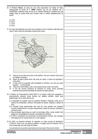 GEOGRAFIA
TURMA INVERNO | MÓDULO 1 58
26. O Professor Bosco, de posse de uma carta esquemática da Cidade de Natal,
confeccionada na escala de 1: 50000 constatou que da sua residência até o
OVERDOSE a distância virtual era de 20 cm. Quantos kilômetros o professor tem que
trafegar todas as quartas feiras para ministrar aulas no referido estabelecimento de
ensino:
a) 12 km
b) 25 km
c) 10 km
d) 20 km
27. No mapa está destacada uma área muito complexa da Terra. Assinale a alternativa que
reúne o maior número de afirmações corretas sobre a área.
01. Trata-se de uma área que produz muito petróleo, mas que consome muito pouco
em relação à produção.
02. Apesar de alguns países terem alta renda per capita, a maioria da população é
muito pobre.
04. A maior parte da população está empregada na indústria e por isso seu poder
aquisitivo é muito elevado.
08. Trata-se do Oriente Médio, onde o clima predominante é árido e semi-árido,
16. É uma das maiores produtoras de alimentos do mundo, sendo conhecida
exatamente pela grande exportação de produtos de origem agrícola.
28. O Sistema de Posicionamento Global GPS foi um sistema criado para navegação e
posicionamento utilizando sinais emitidos por satélites artificiais. Sobre essa
geotecnologia, não é correto afirmar que:
a) A localização de qualquer ponto da superfície terrestre é realizada a partir de um
sistema de coordenadas, contendo informações de latitude, longitude e altitude do
local.
b) A utilização dessa geotecnologia está cada vez mais presente nas atividades
humanas, destacando-se o uso para mapeamentos, rastreio de veículos, orientação e
controle de rotas.
c) Essa tecnologia desenvolveu-se a partir de tecnologia militar e ainda mantém forte
ligação com as estratégias de controle e dominação dos territórios.
d) O GPS é considerado uma ferramenta de Sensoriamento Remoto, pois consegue
informações sem ter contato direto com o local mapeado.
29. Em 2004, na Amazônia brasileira, foi registrado um índice recorde de devastação:
21.500 km². Para se ter uma idéia do problema, na região norte da Amazônia, há um
arco de destruição que pode atingir 28 cidades.
As queimadas são as grandes responsáveis por esse quadro. Elas ocorrem devido:
 