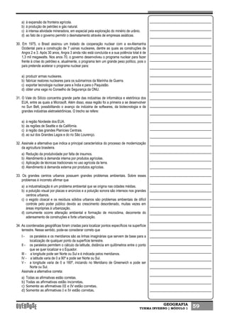 GEOGRAFIA
TURMA INVERNO | MÓDULO 1 59
a) à expansão da fronteira agrícola.
b) à produção de petróleo e gás natural.
c) à intensa atividade mineradora, em especial pela exploração do minério de urânio.
d) ao fato de o governo permitir o desmatamento através de empresas asiáticas.
30. Em 1975, o Brasil assinou um tratado de cooperação nuclear com a ex-Alemanha
Ocidental para a construção de 7 usinas nucleares, dentre as quais as construções de
Angra 2 e 3. Após 30 anos, Angra 3 ainda não está concluída e a sua potência total é de
1,3 mil megawatts. Nos anos 70, o governo desenvolveu o programa nuclear para fazer
frente à crise do petróleo e, atualmente, o programa tem um grande peso político, pois o
país pretende acelerar o programa nuclear para:
a) produzir armas nucleares.
b) fabricar reatores nucleares para os submarinos da Marinha de Guerra.
c) exportar tecnologia nuclear para a Índia e para o Paquistão.
d) obter uma vaga no Conselho de Segurança da ONU.
31. O Vale do Silício concentra grande parte das indústrias de informática e eletrônica dos
EUA, entre as quais a Microsoft. Além disso, essa região foi a primeira a se desenvolver
no Sun Belt, possibilitando o avanço da indústria de softwares, da biotecnologia e de
grandes indústrias eletroeletrônicas. O trecho se refere:
a) à região Nordeste dos EUA.
b) às regiões de Seattle e da Califórnia.
c) à região das grandes Planícies Centrais.
d) ao sul dos Grandes Lagos e do rio São Lourenço.
32. Assinale a alternativa que indica a principal característica do processo de modernização
da agricultura brasileira.
a) Redução da produtividade por falta de insumos.
b) Atendimento à demanda interna por produtos agrícolas.
c) Aplicação de técnicas tradicionais no uso agrícola da terra.
d) Atendimento à demanda externa por produtos agrícolas.
33. Os grandes centros urbanos possuem grandes problemas ambientais. Sobre esses
problemas é incorreto afirmar que
a) a industrialização é um problema ambiental que se origina nas cidades médias.
b) a poluição visual por placas e anúncios e a poluição sonora são intensos nos grandes
centros urbanos.
c) o esgoto cloacal e os resíduos sólidos urbanos são problemas ambientais de difícil
controle pelo poder público devido ao crescimento desordenado, muitas vezes em
áreas impróprias à urbanização.
d) comumente ocorre alteração ambiental e formação de microclima, decorrente do
adensamento de construções e forte urbanização.
34. As coordenadas geográficas foram criadas para localizar pontos específicos na superfície
terrestre. Nesse sentido, pode-se considerar correto que
I - os paralelos e os meridianos são as linhas imaginárias que servem de base para a
localização de qualquer ponto da superfície terrestre.
II - os paralelos permitem o cálculo da latitude, distância em quilômetros entre o ponto
que se quer localizar e o Equador.
III - a longitude pode ser Norte ou Sul e é indicada pelos meridianos.
IV - a latitude varia de 0 a 90º e pode ser Norte ou Sul.
V - a longitude varia de 0 a 160º, iniciando no Meridiano de Greenwich e pode ser
Norte ou Sul.
Assinale a alternativa correta:
a) Todas as afirmativas estão corretas.
b) Todas as afirmativas estão incorretas.
c) Somente as afirmativas III e IV estão corretas.
d) Somente as afirmativas I e IV estão corretas.
 