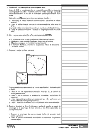 GEOGRAFIA
TURMA INVERNO | MÓDULO 1 60
35. Petróleo mais caro preocupa EUA, União Européia e Japão.
No ano de 2008, os preços do petróleo no mercado internacional tiveram sucessivas
altas, lançando dúvidas sobre o crescimento econômico mundial. A elevação do preço do
petróleo é conseqüência de uma série de fatores e tem graves repercussões em alguns
países.
A alternativa que NÃO apresenta corretamente uma dessas situações é:
a) a alta do preço do petróleo interfere na economia japonesa que depende do petróleo
importado.
b) o preço do petróleo depende das cotas de petróleo estabelecidas pelos países da
OPEP.
c) o preço do petróleo aumenta devido aos estoques acumulados pelos Estados Unidos.
d) o preço do petróleo oscila devido à situação de insegurança existente no Oriente
Médio.
36. Sobre a representação cartográfica da Terra, assinale a opção CORRETA:
a) Os paralelos são linhas traçadas paralelamente ao Meridiano de Greenwich.
b) A distância em graus, que vai do Equador aos pólos, chama-se longitude.
c) O Equador divide o globo em Hemisfério Oriental e Ocidental.
d) No Hemisfério Meridional, encontram-se os paralelos: Trópico de Capricórnio e
Círculo Polar Antártico.
37. Responder à questão com base nos mapas.
O mapa mais adequado para apresentar as informações referentes à atividade industrial
no Brasil é
a) o mapa 1, pois está representado numa escala menor que o 2, o que torna as
informações mais claras.
b) o mapa 2, pois um centímetro na representação compreende a um quilômetro do
espaço real.
c) o mapa 1, pois está representado numa escala maior que o 2, o que favorece uma
maior quantidade de informações representadas.
d) o mapa 2, por ter uma escala maior do que o 1, permitindo, assim, mais informações.
38. Os alunos Miranda Jr e Carlos André estavam analisando questões a respeito da
conservação e da preservação do meio ambiente, a eles foram apresentadas as
proposições seguintes.
I. Conservar, ou conservação dos recursos naturais, significa não aproveitar, isto é,
guardar ou preservar.
II. A idéia de preservar normalmente implica tombar ou estabelecer um patrimônio
cultural-ecológico.
 