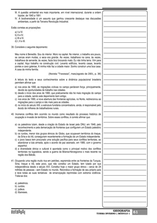 GEOGRAFIA
TURMA INVERNO | MÓDULO 1 61
III. A questão ambiental era mais importante, em nível internacional, durante a ordem
bipolar, de 1945 a 1991.
IV. A biodiversidade é um assunto que ganhou crescente destaque nas discussões
ambientais, a partir da Terceira Revolução Industrial.
Estão corretas as proposições:
a) I e IV.
b) II e IV.
c) III e IV.
d) I, II e III.
39. Considere o seguinte depoimento:
Meu nome é Benedito. Sou do interior. Moro na capital. No interior, o trabalho era pouco,
as cercas eram muitas, a seca era grande. Às vezes, trabalhava na cana, às vezes,
trabalhava de servente, às vezes, fazia bico brocando mato. Eu não tinha terra. Vim para
a capital. Aqui trabalho na construção civil. Levanto edifícios, levanto casas, levanto
pontes e cavo galerias. A minha mão faz a cidade maior. Sonho construir uma boa casa.
A casa da minha família.
(Revista "Travessia", maio/agosto de 2001, p. 38)
A leitura do texto e seus conhecimentos sobre a dinâmica populacional brasileira
permitem afirmar que
a) nos anos de 1990, as migrações cíclicas no campo perderam força, principalmente,
devido às oportunidades de trabalho nas cidades.
b) desde o início dos anos de 1980, que praticamente não há mais migração do campo
para a cidade, sendo este depoimento bem antigo.
c) nos anos de 1990, a nova abertura das fronteiras agrícolas, no Norte, redirecionou as
migrações para o campo e não mais para as cidades.
d) no início do século XXI, a estrutura fundiária concentradora, ainda, é responsável pelo
êxodo de milhares de trabalhadores rurais.
40. Inúmeros conflitos têm ocorrido no mundo como resultado do processo histórico de
ocupação e invasão de territórios. Sobre esses conflitos, é correto afirmar que:
a) os palestinos lutam, desde a criação do Estado de Israel pela ONU, em 1948, pelo
reconhecimento e pela demarcação de fronteiras que configurem um Estado palestino
independente.
b) os curdos, menor dos grupos étnicos do Globo, que ocupavam territórios do Iraque,
da Síria e do Irã, conseguiram recentemente a formação de um Estado independente.
c) o povo basco tem procurado uma solução pacífica para seus conflitos territoriais, ao
abandonar a luta armada, após o acordo de paz assinado, em 1980, com o governo
espanhol.
d) a diversidade étnica e cultural é apontada como o principal motivo dos conflitos
territoriais na Iugoslávia, sendo a guerra da Bósnia-Herzegovina o mais recente na
região dos Bálcãs.
41. Ocupando uma região muito rica em petróleo, espremida entre as fronteiras da Turquia,
Síria, Iraque e Irã, este povo, que não constitui um Estado, tem lutado por sua
independência desde o século XVI. Constitui hoje o maior grupo étnico - cerca de 24
milhões de pessoas - sem Estado no mundo. Reivindica a formação de seu próprio país
e teve todas as suas tentativas de emancipação reprimidas com extrema violência.
Trata-se dos:
a) palestinos.
b) curdos.
c) judeus.
d) libaneses.
 