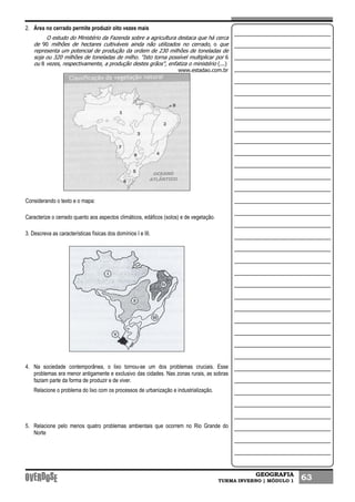 GEOGRAFIA
TURMA INVERNO | MÓDULO 1 63
2. Área no cerrado permite produzir oito vezes mais
O estudo do Ministério da Fazenda sobre a agricultura destaca que há cerca
de 90 milhões de hectares cultiváveis ainda não utilizados no cerrado, o que
representa um potencial de produção da ordem de 230 milhões de toneladas de
soja ou 320 milhões de toneladas de milho. "Isto torna possível multiplicar por 6
ou 8 vezes, respectivamente, a produção destes grãos", enfatiza o ministério (...)
www.estadao.com.br
Considerando o texto e o mapa:
Caracterize o cerrado quanto aos aspectos climáticos, edáficos (solos) e de vegetação.
3. Descreva as características físicas dos domínios I e III.
4. Na sociedade contemporânea, o lixo tornou-se um dos problemas cruciais. Esse
problemas era menor antigamente e exclusivo das cidades. Nas zonas rurais, as sobras
faziam parte da forma de produzir e de viver.
Relacione o problema do lixo com os processos de urbanização e industrialização.
5. Relacione pelo menos quatro problemas ambientais que ocorrem no Rio Grande do
Norte
 